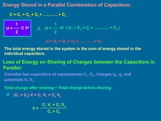 Energy Stored in a Parallel Combination of Capacitors:
U = U1 + U2 + U3 + ………. + Un
The total energy stored in the system is the sum of energy stored in the
individual capacitors.
C = C1 + C2 + C3 + ……….. + Cn
U =
1
2
C V2
U =
1
2
V2 ( C1 + C2 + C3 + ……….. + Cn )
Loss of Energy on Sharing of Charges between the Capacitors in
Parallel:
Consider two capacitors of capacitances C1, C2, charges q1, q2 and
potentials V1,V2.
Total charge after sharing = Total charge before sharing
(C1 + C2) V = C1 V1 + C2 V2
V =
C1 V1 + C2 V2
C1 + C2
 
