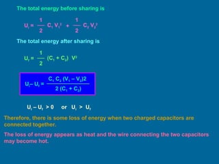 The total energy before sharing is
Ui =
1
2
C1 V1
2
1
2
C2 V2
2
+
The total energy after sharing is
Uf =
1
2
(C1 + C2) V2
Ui– Uf =
C1 C2 (V1 – V2)2
2 (C1 + C2)
Ui – Uf > 0 or Ui > Uf
Therefore, there is some loss of energy when two charged capacitors are
connected together.
The loss of energy appears as heat and the wire connecting the two capacitors
may become hot.
 
