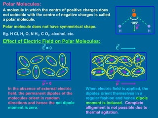 Polar Molecules:
A molecule in which the centre of positive charges does
not coincide with the centre of negative charges is called
a polar molecule.
Polar molecule does not have symmetrical shape.
Eg. H Cl, H2 O, N H3, C O2, alcohol, etc.
O
H H
105°
Effect of Electric Field on Polar Molecules:
E = 0 E
p = 0 p
In the absence of external electric
field, the permanent dipoles of the
molecules orient in random
directions and hence the net dipole
moment is zero.
When electric field is applied, the
dipoles orient themselves in a
regular fashion and hence dipole
moment is induced. Complete
allignment is not possible due to
thermal agitation.
p
 