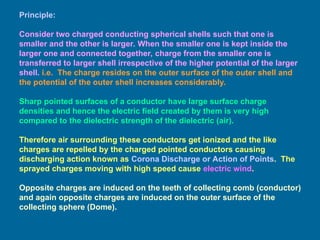 Principle:
Consider two charged conducting spherical shells such that one is
smaller and the other is larger. When the smaller one is kept inside the
larger one and connected together, charge from the smaller one is
transferred to larger shell irrespective of the higher potential of the larger
shell. i.e. The charge resides on the outer surface of the outer shell and
the potential of the outer shell increases considerably.
Sharp pointed surfaces of a conductor have large surface charge
densities and hence the electric field created by them is very high
compared to the dielectric strength of the dielectric (air).
Therefore air surrounding these conductors get ionized and the like
charges are repelled by the charged pointed conductors causing
discharging action known as Corona Discharge or Action of Points. The
sprayed charges moving with high speed cause electric wind.
Opposite charges are induced on the teeth of collecting comb (conductor)
and again opposite charges are induced on the outer surface of the
collecting sphere (Dome).
 