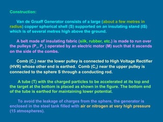 Construction:
Van de Graaff Generator consists of a large (about a few metres in
radius) copper spherical shell (S) supported on an insulating stand (IS)
which is of several metres high above the ground.
A belt made of insulating fabric (silk, rubber, etc.) is made to run over
the pulleys (P1, P2 ) operated by an electric motor (M) such that it ascends
on the side of the combs.
Comb (C1) near the lower pulley is connected to High Voltage Rectifier
(HVR) whose other end is earthed. Comb (C2) near the upper pulley is
connected to the sphere S through a conducting rod.
A tube (T) with the charged particles to be accelerated at its top and
the target at the bottom is placed as shown in the figure. The bottom end
of the tube is earthed for maintaining lower potential.
To avoid the leakage of charges from the sphere, the generator is
enclosed in the steel tank filled with air or nitrogen at very high pressure
(15 atmospheres).
 