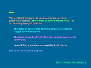 Uses:
Van de Graaff Generator is used to produce very high
potential difference (of the order of several million volts) for
accelerating charged particles.
The beam of accelerated charged particles are used to
trigger nuclear reactions.
The beam is used to break atoms for various experiments
in Physics.
In medicine, such beams are used to treat cancer.
It is used for research purposes.
END OF ELECTROSTATICS
 