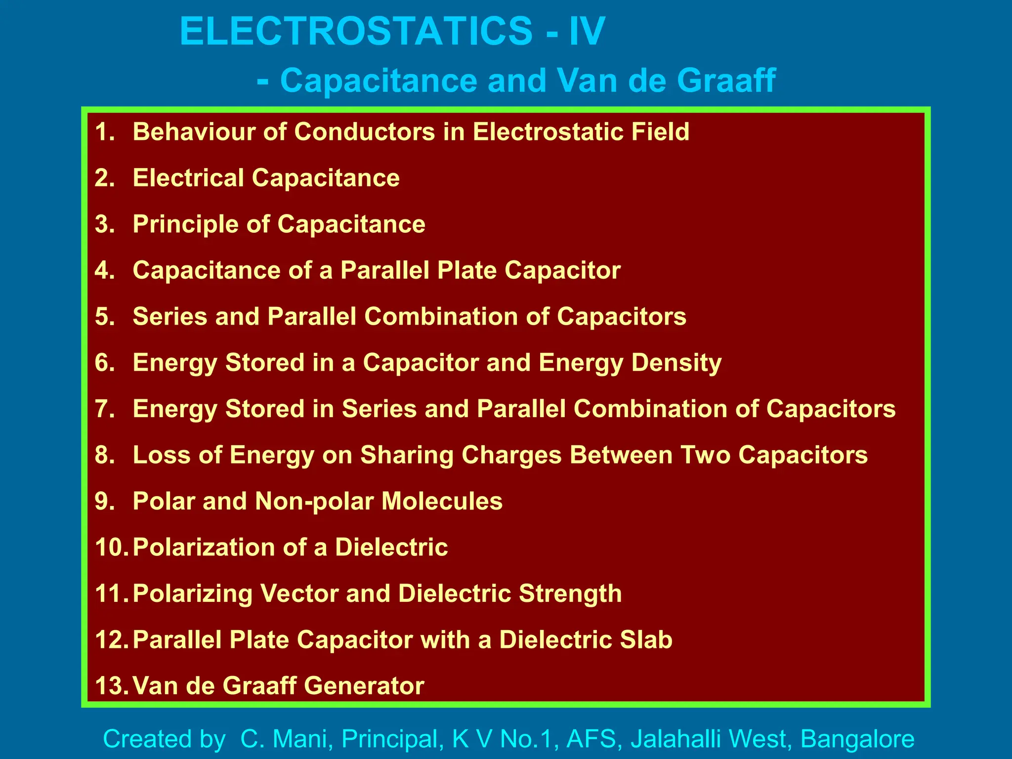 ELECTROSTATICS - IV
- Capacitance and Van de Graaff
Generator
1. Behaviour of Conductors in Electrostatic Field
2. Electrical Capacitance
3. Principle of Capacitance
4. Capacitance of a Parallel Plate Capacitor
5. Series and Parallel Combination of Capacitors
6. Energy Stored in a Capacitor and Energy Density
7. Energy Stored in Series and Parallel Combination of Capacitors
8. Loss of Energy on Sharing Charges Between Two Capacitors
9. Polar and Non-polar Molecules
10.Polarization of a Dielectric
11.Polarizing Vector and Dielectric Strength
12.Parallel Plate Capacitor with a Dielectric Slab
13.Van de Graaff Generator
Created by C. Mani, Principal, K V No.1, AFS, Jalahalli West, Bangalore
 