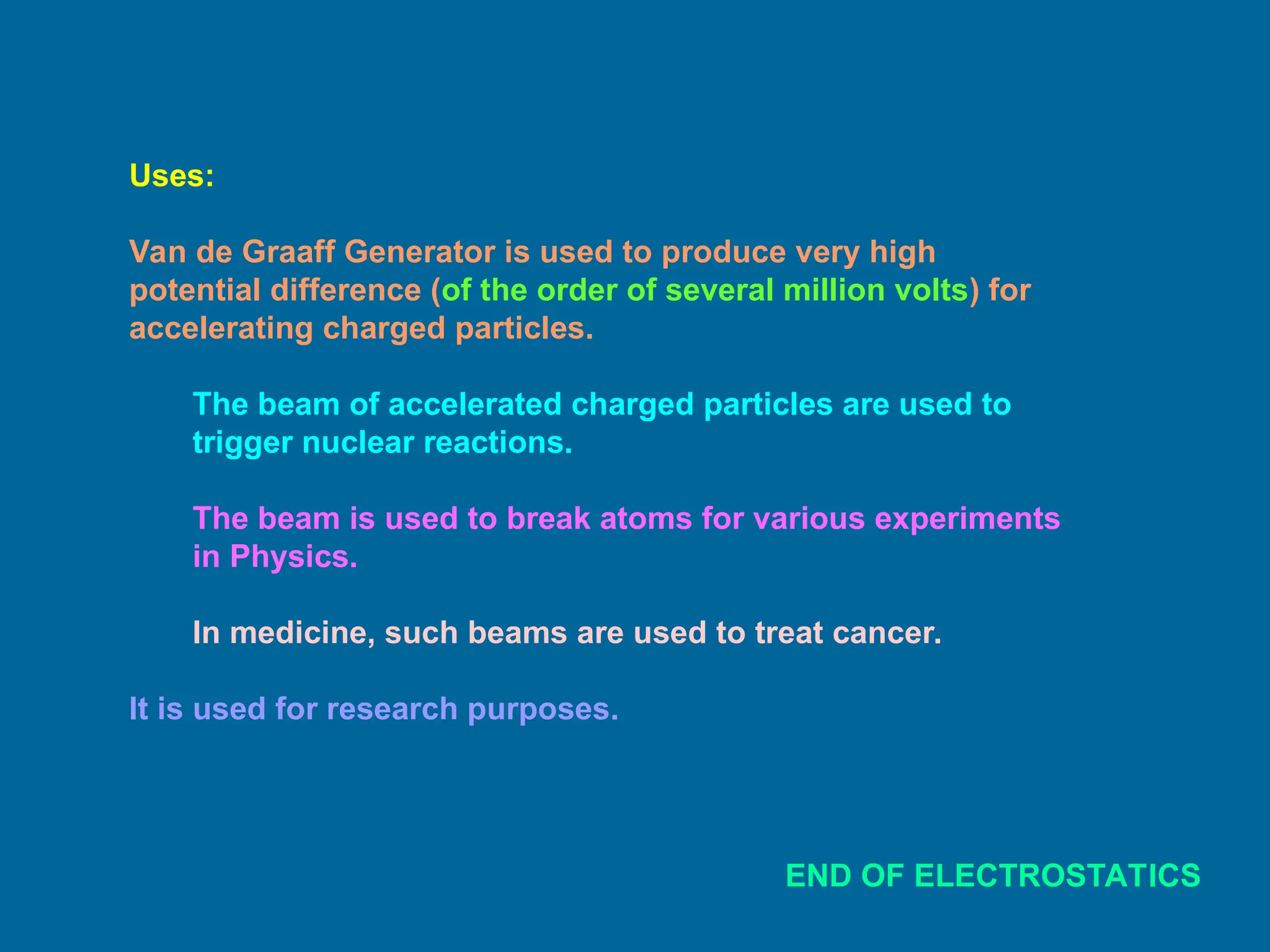 Uses:
Van de Graaff Generator is used to produce very high
potential difference (of the order of several million volts) for
accelerating charged particles.
The beam of accelerated charged particles are used to
trigger nuclear reactions.
The beam is used to break atoms for various experiments
in Physics.
In medicine, such beams are used to treat cancer.
It is used for research purposes.
END OF ELECTROSTATICS
 