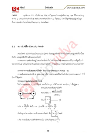 ฟิสิกส์ ไฟฟ้าสถิต www.clipvidva.com
10
ENT33 ลูกพิธมวล 0.72 กรัม มีประจุ 6
25 10 คูลอมบ์ วางอยู่เหนือประจุ 2 จุด ที่มีขนาดประจุ
เท่ากับ Q และผูกติดกันห่างกัน 6 เซนติเมตร จะต้องใช้ประจุ Q กี่คูลอมบ์ จึงทาให้ลูกพิธลอยอยู่เหนือจุด
กึ่งกลางระหว่างประจุทั้งสองเป็นระยะทาง 4 เซนติเมตร
2.2 สนามไฟฟ้า (Electric Field)
สนามไฟฟ้า (E) คือบริเวณโดยรอบประจุไฟฟ้า ที่ประจุไฟฟ้าส่งอานาจไปถึง ซึ่งประจุไฟฟ้าที่ว่านี้ จะ
ถือเป็น ประจุไฟฟ้าที่เป็นเจ้าของสนามไฟฟ้า
การทดสอบว่าจุดที่สงสัยอยู่ในสนามไฟฟ้าหรือไม่ ให้นาประจุไฟฟ้าทดสอบQ เข้าไปวางที่จุดนั้น ถ้า
ประจุทดสอบQ ได้รับแรงกระทา แสดงว่าอยู่ในสนามไฟฟ้า ถ้าไม่ได้รับแรงกระทาแสดงว่าอยู่นอกสนามไฟฟ้า
การหาค่าความเข้มของสนามไฟฟ้า (Intensity of Electric Field) E
ความเข้มของสนามไฟฟ้า ณ จุดใดๆ หมายถึง ขนาดของแรงที่เกิดขึ้นกับประจุทดสอบขนาด +1 C ที่
นามาไว้ที่จุดนั้น
หาขนาดความเข้มสนามไฟฟ้าที่จุด B
ให้นาประจุทดสอบ q วางไว้ที่จุด B จากนั้นประจุ q จะได้รับแรง F จากประจุ Q ที่อยู่จุด A
จากนิยามความเข้มสนามไฟฟ้า
ความเข้ม(E) =
แรงทั้งหมด(F)
ประจ(ุq)
จะได้
F
E
q
................. (1)
แต่ 1 2
2
KQ Q
F
R
ดังนั้น จาก (1) จะได้ 2 2
KQq KQ
E
R q R
ดังนั้นสูตรคานวณค่าความเข้มของสนามไฟฟ้า คือ 2
KQ
E
R
โดยที่
E คือ ความเข้มสนามไฟฟ้า มีหน่วยเป็น นิวตันต่อคูลอมบ์ (
N
C
)
Q
A
R
F B
q
 