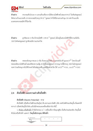 ฟิสิกส์ ไฟฟ้าสถิต www.clipvidva.com
14
ตัวอย่าง ทรงกลมตัวนามวล m แขวนด้วยเชือกภายใต้สนามไฟฟ้าสม่าเสมอ 4
4 10 นิวตันต่อคูลอมบ์
ทิศขนานกับแนวระดับ หากทรงกลมมีประจุ 6
2 10 คูลอมบ์ ทาให้เชือกแขวนทามุม 30 องศากับแนวดิ่ง
มวลของทรงกลมมีค่ากี่กิโลกรัม
ตัวอย่าง ลูกพิธมวล 2 กรัม มีประจุไฟฟ้า 10
2 10 คูลอมบ์ เมื่ออยู่ในสนามไฟฟ้าที่มีความเข้มข้น
100 นิวตันต่อคูลอมบ์ ลูกพิธจะมีความเร่งเท่าใด
ตัวอย่าง ทดลองยิงอนุภาคมวล 2 กรัม ด้วยความเร็วต้น 5 เมตรต่อวินาที มุมเงย37 โดยบริเวณที่
ทดลองมีสนามไฟฟ้าสม่าเสมอทิศลงความเข้ม 25 นิวตันต่อคูลอมบ์ หากอนุภาคนี้มีประจุ -400 ไมโครคูลอมบ์
จงหาว่าจะยิงอนุภาคไปได้ไกลเท่าใดในแนวระดับ และใช้เวลาเท่าใด (ให้ sin37 0.6, cos37 0.8)
2.4 ศักย์ไฟฟ้า และความต่างศักย์ไฟฟ้า
ศักย์ไฟฟ้า (Electric Potential) V
ศักย์ไฟฟ้า หรือศักดาไฟฟ้าของวัตถุใดๆ คือ สถานะทางไฟฟ้า หรือ ระดับไฟฟ้าของวัตถุนั้น ที่แสดงให้
ทราบว่า เมื่อต่อวัตถุนั้นกับดิน แล้วอิเล็กตรอนจะเคลื่อนที่อย่างไร ดังนี้
1. ศักย์ลบ หรือศักย์ต่า ถ้าอิเล็กตรอน (e ) เคลื่อนที่จากวัตถุลงสู่ดิน นั่นคือก่อนต่อลงดิน วัตถุนั้นมี
ศักย์ลบหรือศักย์ต่า แสดงว่า วัตถุนั้นมีประจุลบ มีศักย์ต่า
- - - -e-
 