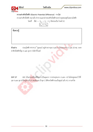 ฟิสิกส์ ไฟฟ้าสถิต www.clipvidva.com
16
ความต่างศักย์ไฟฟ้า (Electric Potential Difference) V
ความต่างศักย์ไฟฟ้า หมายถึง ค่าความแตกต่างของศักย์ไฟฟ้าระหว่างจุดสองสุดในสนามไฟฟ้า
โดยที่ V = ABV = A BV V มีหน่วยเป็น โวลต์ (V)
AB BAV V
ตัวอย่าง ประจุไฟฟ้า 8
4 10 คูลอมบ์ อยู่ห่างจากจุด A และ B เป็นระยะทาง 5 และ 20 ซม. จงหา
ค่าศักย์ไฟฟ้าที่จุด A และ จุด B ว่ามีค่ากี่โวลต์
ENT 27 ABC เป็นสามเหลี่ยมที่มีมุม A เป็นมุมฉาก วางประจุขนาด -6 และ +10 ไมโครคูลอมบ์ ไว้ที่
จุด A และ จุด B ซึ่งอยู่ห่างกัน 4 เซนติเมตร ถ้าจุด C มีศักดาไฟฟ้ารวมเป็นศูนย์ แล้ว AC ยาวเท่าใด
ข้อควรรู้
 