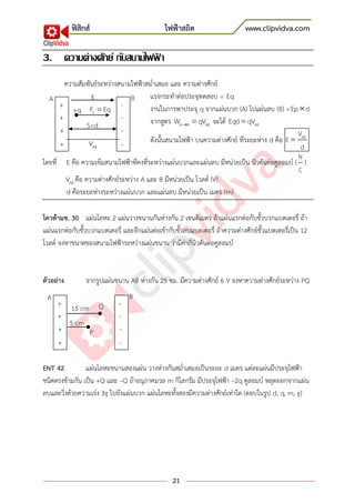 ฟิสิกส์ ไฟฟ้าสถิต www.clipvidva.com
21
3. ความต่างศักย์ กับสนามไฟฟ้ า
ความสัมพันธ์ระหว่างสนามไฟฟ้าสม่าเสมอ และ ความต่างศักย์
แรงกระทาต่อประจุทดสอบ = Eq
งานในการพาประจุ q จากแผ่นบวก (A) ไปแผ่นลบ (B) =Ep d
จากสูตร A B ABW qV จะได้ ABEqd qV
ดังนั้นสนามไฟฟ้า บนความต่างศักย์ ที่ระยะห่าง d คือ ABV
E
d
โดยที่ E คือ ความเข้มสนามไฟฟ้าที่คงที่ระหว่างแผ่นบวกและแผ่นลบ มีหน่วยเป็น นิวตันต่อคูลอมบ์ (
N
C
)
ABV คือ ความต่างศักย์ระหว่าง A และ B มีหน่วยเป็น โวลต์ (V)
d คือระยะห่างระหว่างแผ่นบวก และแผ่นลบ มีหน่วยเป็น เมตร (m)
โควต้ามช. 30 แผ่นโลหะ 2 แผ่นวางขนานกันห่างกัน 2 เซนติเมตร ถ้าแผ่นแรกต่อกับขั้วบวกแบตเตอรี่ ถ้า
แผ่นแรกต่อกับขั้วบวกแบตเตอรี่ และอีกแผ่นต่อเข้ากับขั้วลบแบตเตอรี่ ถ้าความต่างศักย์ขั้วแบตเตอรี่เป็น 12
โวลต์ จงหาขนาดของสนามไฟฟ้าระหว่างแผ่นขนาน ว่ามีค่ากี่นิวตันต่อคูลอมบ์
ตัวอย่าง จากรูปแผ่นขนาน AB ห่างกัน 25 ซม. มีความต่างศักย์ 6 V จงหาความต่างศักย์ระหว่าง PQ
ENT 42 แผ่นโลหะขนานสองแผ่น วางห่างกันสม่าเสมอเป็นระยะ d เมตร แต่ละแผ่นมีประจุไฟฟ้า
ชนิดตรงข้ามกัน เป็น +Q และ –Q ถ้าอนุภาคมวล m กิโลกรัม มีประจุไฟฟ้า –2q คูลอมบ์ หลุดออกจากแผ่น
ลบและวิ่งด้วยความเร่ง 3g ไปยังแผ่นบวก แผ่นโลหะทั้งสองมีความต่างศักย์เท่าใด (ตอบในรูป d, q, m, g)
-
-
-
-
+
+
+
+
E
+q EF Eq
S=d
ABV
A B
5 cm
-
-
-
-
+
+
+
+
15 cm
A B
P
Q
 