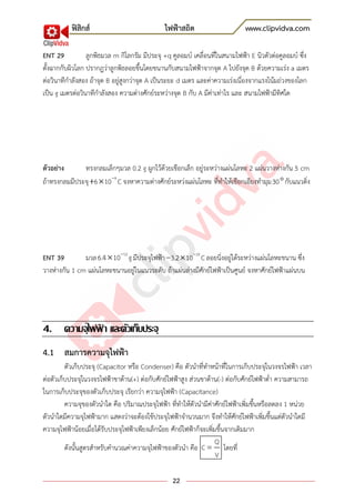 ฟิสิกส์ ไฟฟ้าสถิต www.clipvidva.com
22
ENT 29 ลูกพิธมวล m กิโลกรัม มีประจุ +q คูลอมบ์ เคลื่อนที่ในสนามไฟฟ้า E นิวตัวต่อคูลอมบ์ ซึ่ง
ตั้งฉากกับผิวโลก ปรากฎว่าลูกพิธลอยขึ้นโดยขนานกับสนามไฟฟ้าจากจุด A ไปยังจุด B ด้วยความเร่ง a เมตร
ต่อวินาทีกาลังสอง ถ้าจุด B อยู่สูงกว่าจุด A เป็นระยะ d เมตร และค่าความเร่งเนี่องจากแรงโน้มถ่วงของโลก
เป็น g เมตรต่อวินาทีกาลังสอง ความต่างศักย์ระหว่างจุด B กับ A มีค่าเท่าไร และ สนามไฟฟ้ามีทิศใด
ตัวอย่าง ทรงกลมเล็กๆมวล 0.2 g ผูกไว้ด้วยเชือกเล็ก อยู่ระหว่างแผ่นโลหะ 2 แผ่นวางห่างกัน 5 cm
ถ้าทรงกลมมีประจุ 9
6 10 C จงหาความต่างศักย์ระหว่งแผ่นโลหะ ที่ทาให้เชือกเอียงทามุม30 กับแนวดิ่ง
ENT 39 มวล 12
6.4 10 g มีประจุไฟฟ้า 19
3.2 10 Cลอยนิ่งอยู่ได้ระหว่างแผ่นโลหะขนาน ซึ่ง
วางห่างกัน 1 cm แผ่นโลหะขนานอยู่ในแนวระดับ ถ้าแผ่นล่างมีศักย์ไฟฟ้าเป็นศูนย์ จงหาศักย์ไฟฟ้าแผ่นบน
4. ความจุไฟฟ้ า และตัวเก็บประจุ
4.1 สมการความจุไฟฟ้า
ตัวเก็บประจุ (Capacitor หรือ Condenser) คือ ตัวนาที่ทาหน้าที่ในการเก็บประจุในวงจรไฟฟ้า เวลา
ต่อตัวเก็บประจุในวงจรไฟฟ้าขาด้าน(+) ต่อกับศักย์ไฟฟ้าสูง ส่วนขาด้าน(-) ต่อกับศักย์ไฟฟ้าต่า ความสามารถ
ในการเก็บประจุของตัวเก็บประจุ เรียกว่า ความจุไฟฟ้า (Capacitance)
ความจุของตัวนาใด คือ ปริมาณประจุไฟฟ้า ที่ทาให้ตัวนามีค่าศักย์ไฟฟ้าเพิ่มขึ้นหรือลดลง 1 หน่วย
ตัวนาใดมีความจุไฟฟ้ามาก แสดงว่าจะต้องใช้ประจุไฟฟ้าจานวนมาก จึงทาให้ศักย์ไฟฟ้าเพิ่มขึ้นแต่ตัวนาใดมี
ความจุไฟฟ้าน้อยเมื่อได้รับประจุไฟฟ้าเพียงเล็กน้อย ศักย์ไฟฟ้าก็จะเพิ่มขึ้นจากเดิมมาก
ดังนั้นสูตรสาหรับคานวณค่าความจุไฟฟ้าของตัวนา คือ
Q
C
V
โดยที่
 