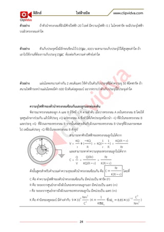 ฟิสิกส์ ไฟฟ้าสถิต www.clipvidva.com
24
ตัวอย่าง ถ้าตัวนาทรงกลมที่ผิวมีศักย์ไฟฟ้า 20 โวลต์ มีความจุไฟฟ้า 0.1 ไมโครฟารัด จะมีประจุไฟฟ้า
บนผิวทรงกลมเท่าใด
ตัวอย่าง ตัวเก็บประจุหนึ่งมีอักษรเขียนไว้0.05 c ,400Vจะสามารถเก็บประจุไว้ได้สูงสุดเท่าใด ถ้า
เอาไปใช้งานที่ต้องการเก็บประจุ15 C ต้องต่อกับความต่างศักย์เท่าใด
ตัวอย่าง แผ่นโลหะขนานห่างกัน 2 เซนติเมตร ใช้ทาเป็นตัวเก็บประจุที่มีค่าความจุ 50 พิโคฟารัด ถ้า
สนามไฟฟ้าระหว่างแผ่นโลหะมีค่า 600 นิวตันต่อคูลอมบ์ อยากทราบว่าตัวเก็บประจุนี้มีประจุเท่าใด
ความจุไฟฟ้าของตัวนาทรงกลมซ้อนกันและลูกนอกต่อลงดิน
พิจารณาทรงกลมสองลูก A และ B มีรัศมี r, R ตามลาดับ เมื่อวางทรงกลม A ลงในทรงกลม B โดยให้
จุดศูนย์กลางร่วมกัน แล้วให้ประจุ +Q แก่ทรงกลม A ซึ่งทาให้เกิดประจุเหนี่ยวนา –Q ที่ผิวในของทรงกลม B
และประจุ +Q ที่ผิวนอกของทรงกลม B จากนั้นต่อสายดินกับผิวนอกของทรงกลม B ประจุที่ผิวนอกจะหมด
ไป เหมือแต่ประจุ –Q ที่ผิวในของทรงกลม B ดังรูป
สามารถหาศักย์ไฟฟ้าของทรงกลมลูกในได้จาก
V =
KQ KQ
( )
r R
=
1 1
KQ( )
r R
=
KQ(R r)
Rr
และสามารถหาค่าความจุของทรงกลมลูกในได้จาก
C =
Q
V
=
Q(Rr)
KQ(R r)
=
Rr
K(R r)
ดังนั้นสูตรสาหรับคานวณค่าความจุของตัวนาทรงกลมซ้อนกัน คือ
Rr
C
K(R r)
โดยที่
C คือ ค่าความจุไฟฟ้าของตัวนาทรงกลมซ้อนกัน มีหน่วยเป็น ฟารัด (F)
R คือ ระยะจากศูนย์กลางถึงผิวในของทรงกลมลูกนอก มีหน่วยเป็น เมตร (m)
r คือ ระยะจากศูนย์กลางถึงผิวนอกของทรงกลมลูกใน มีหน่วยเป็น เมตร (m)
K คือ ค่านิจของคูลอมบ์ มีค่าเท่ากับ 9
9 10
2
2
Nm
C
(
0
1
K
4
ซึ่ง
2
12
0 2
C
8.85 10
Nm
 )
+ +
+
++
+
- -
-
-
-
-
-
r
R
B
A
+
 