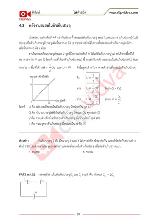 ฟิสิกส์ ไฟฟ้าสถิต www.clipvidva.com
29
4.3 พลังงานสะสมในตัวเก็บประจุ
เมื่อต่อความต่างศักย์ไฟฟ้าเข้ากับปลายทั้งสองของตัวเก็บประจุ พบว่าในตอนแรกตัวเก็บประจุยังไม่มี
ประจุ เมื่อตัวเก็บประจุมีประจุเพิ่มขึ้นจาก 0 ถึง Q ความต่างศักย์ที่ปลายทั้งสองของตัวเก็บประจุจะมีค่า
เพิ่มขึ้นจาก 0 ถึง V ด้วย
งานในการเคลื่อนประจุผ่านจุด 2 จุดที่มีความต่างศักย์ V ให้แก่ตัวเก็บประจุ(W) หาได้จากพื้นที่ใต้
กราฟระหว่าง V และ Q โดยที่งานที่ให้แก่ตัวเก็บประจุ(W) นี้ จะเท่ากับพลังงานสะสมในตัวเก็บประจุ(U) ด้วย
จาก W = พื้นที่ใต้กราฟ =
1
QV
2
และ U = W ดังนั้นสูตรสาหรับหาค่าพลังงานที่สะสมในตัวเก็บประจุ
คือ
1
U QV
2
หรือ 21
U CV
2
(จาก Q = CV)
หรือ
2
1 Q
U
2 C
(จาก
Q
V
C
)
โดยที่ U คือ พลังงานที่สะสมในตัวเก็บประจุ มีหน่วยเป็น จูล (J)
Q คือ จานวนประจุไฟฟ้าในตัวเก็บประจุ มีหน่วยเป็น คูลอมบ์ (C)
V คือ ความต่างศักย์ไฟฟ้าของตัวเก็บประจุ มีหน่วยเป็น โวลต์ (V)
C คือ ความจุของตัวเก็บประจุ มีหน่วยเป็น ฟารัด (F)
ตัวอย่าง ตัวเก็บประจุ 2 ตัว มีความจุ 3 และ 6 ไมโครฟารัด นามาต่อกัน และนาไปต่อกับความต่าง
ศักย์ 180 โวลต์ จงหาประจุและพลังงานสะสมทั้งหมดในตัวเก็บประจุ เมื่อต่อตัวเก็บประจุแบบ
ก. อนุกรม ข. ขนาน
PAT2 ก.ค.52 จงหาพลังงานในตัวเก็บประจุ 0C และ 2C ตามลาดับ กาหนด 2 0C 2C
V
Q0 ประจุไฟฟ้า
ความต่างศักย์ไฟฟ้า
0C 2C
V
 