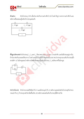 ฟิสิกส์ ไฟฟ้าสถิต www.clipvidva.com
30
ตัวอย่าง ตัวเก็บประจุ 3 ตัว เมื่อนามาต่อกับความต่างศักย์ 100 โวลต์ ดังรูป จงหาความต่างศักย์ และ
พลังงานซึ่งสะสมอยู่ในตัวเก็บประจุแต่ละตัว
พื้นฐานวิศวะ48 ตัวเก็บประจุ 1C , 2C และ 3C มีขนาดความจุ 2, 4 และ 3 ตามลาดับ และไม่มีประจุอยู่ภายใน
ถ้านามาต่อกับแบตเตอรี่ขนาด 6 โวลต์ และทิ้งไว้จนไม่มีกระแสไหลในวงจร พบว่าประจุรวมบนตัวเก็บประจุทั้ง
สามมีค่า 12 ไมโครคูลอมบ์ พลังงานไฟฟ้าที่สะสมอยู่ในตัวเก็บประจุ 2C จะมีขนาดกี่ไมโครจูล
PAT2 มี.ค.52 ตัวนาทรงกลมมีรัศมีเท่ากับ R และมีประจุเท่ากับ Q พลังงานสะสมในตัวเก็บประจุตัวนาทรง
กลมเท่ากับ 0E ถ้าประจุบนตัวนาเพิ่มขึ้นเป็น 2Q พลังงานสะสมในตัวเก็บประจุนี้มีค่าเท่าใด
1C
3C
2C
V
V
1C 6 F 2C 12 F
3C 8 F
 