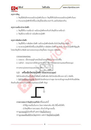 ฟิสิกส์ ไฟฟ้าสถิต www.clipvidva.com
4
สรุปการขัดถู
1. วัตถุที่เสียอิเล็กตรอนจะมีประจุไฟฟ้าเป็นบวก วัตถุที่ได้รับอิเล็กตรอนจะมีประจุไฟฟ้าเป็นลบ
2. จานวนประจุไฟฟ้าที่เกิดขึ้นบนวัตถุทั้งสองมีขนาดเท่ากัน แต่เป็นชนิดตรงข้าม
สรุปการเหนี่ยวนาทางไฟฟ้า
1. วัตถุทึ่ได้รับการเหนี่ยวนา จะมีประจุไฟฟ้าตรงข้ามกับวัตถุที่นามาเหนี่ยวนา
2. วัตถุที่นามาเหนี่ยวนา จะไม่เสียประจุไฟฟ้า
สรุปการสัมผัสทางไฟฟ้า
1. วัตถุที่ได้รับการสัมผัสทางไฟฟ้า จะมีประจุไฟฟ้าชนิดเดียวกันกับวัตถุที่นามาสัมผัส
2. ขนาดประจุไฟฟ้าที่เกิดขึ้นบนวัตถุที่ได้รับการสัมผัสทางไฟฟ้า จะเท่ากับ ขนาดประจุไฟฟ้าที่สูญเสีย
ไปของวัตถุที่นามาสัมผัส (ผลรวมของประจุบนวัตถุทั้งสอง ก่อนแตะ=หลังแตะ)
การกระจายของประจุ
1. บนฉนวน : เมื่อประจุอยู่ตาแหน่งใดแล้วจะอยู่ที่เดิมไม่กระจายไปที่อื่น
2. บนตัวนา : ประจุกระจายทั่วผิวนอกของตัวนา (มีมากพิเศษตรงปลายแหลมหรือขอบมุม)
ความหนาแน่นของประจุบนทรงกลม 2
Q Q
A 4 R


1.3 เครื่องมือวัดประจุไฟฟ้า (Electroscope)
อิเล็กโทรสโคปเป็นเครื่องมือสาหรับตรวจไฟฟ้าสถิต อิเล็กโทรสโคปที่ควรทราบมี 2 ชนิดคือ
1. อิเล็กโทรสโคปแบบลูกพิธ เป็นอิเล็กโทรสโคปแบบง่ายสุด ประกอบด้วยลูกกลมเล็กทาด้วยเม็ดโฟม
ห้อยด้วยเชือกจากปลายเสาที่ตั้งบนแท่นฉนวนไฟฟ้า ดังรูป
การตรวจสอบว่าวัตถุมีประจุหรือไม่ มีขั้นตอนดังนี้
- ทาให้ลูกกลมนั้นเป็นกลาง โดยการต่อสายดิน หรือ ใช้นิ้วคลึงให้ทั่ว
- นาวัตถุที่ต้องการตรวจสอบ เข้ามาใกล้ๆลูกกลมนั้น
หากลูกกลมอยู่นิ่งไม่เคลื่อนที่ แสดงว่าวัตถุนั้นเป็นกลาง
หากลูกกลมเคลื่อนที่เข้าหาวัตถุทดสอบ แสดงว่าวัตถุนั้นมีประจุไฟฟ้า
 
