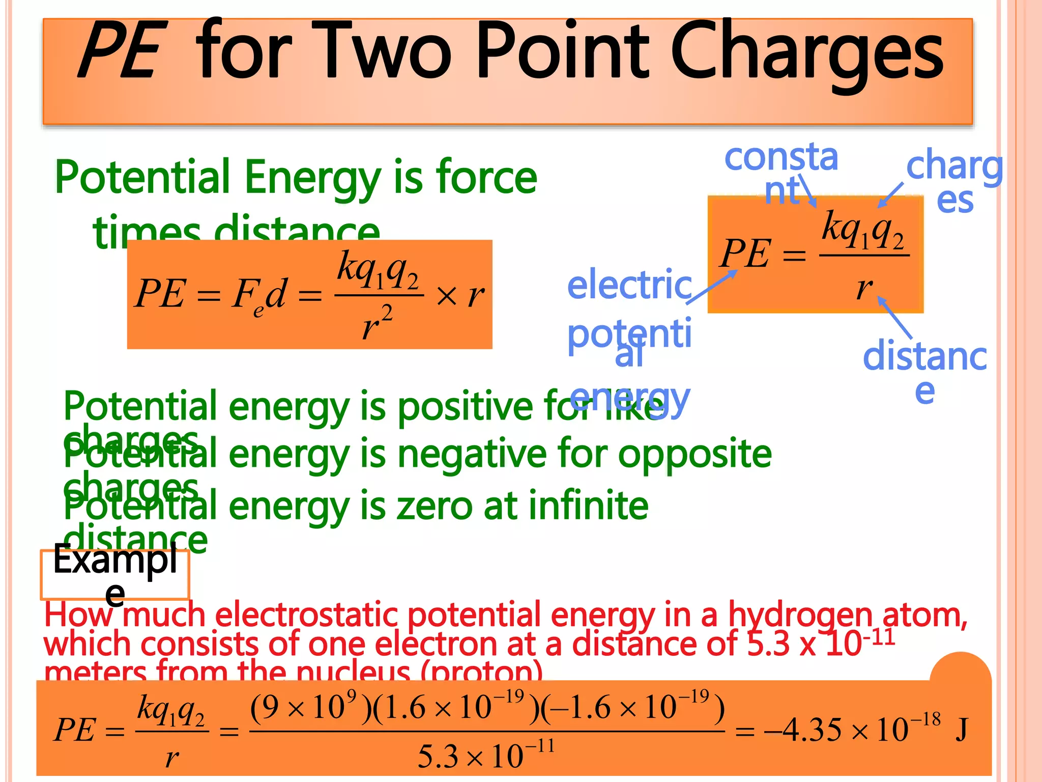 PE for Two Point Charges
PE 
kq1q2
r
Potential energy is zero at infinite
distance
Potential energy is positive for like
chargesPotential energy is negative for opposite
charges
Potential Energy is force
times distance
PE  Fed 
kq1q2
r2
 r
charg
es
distanc
e
electric
potential
energy
consta
nt
Exampl
eHow much electrostatic potential energy in a hydrogen atom,
which consists of one electron at a distance of 5.3 x 10-11
meters from the nucleus (proton).
PE 
kq1q2
r

(9 109
)(1.6 1019
)(–1.6 1019
)
5.31011
 4.35 1018
J
 