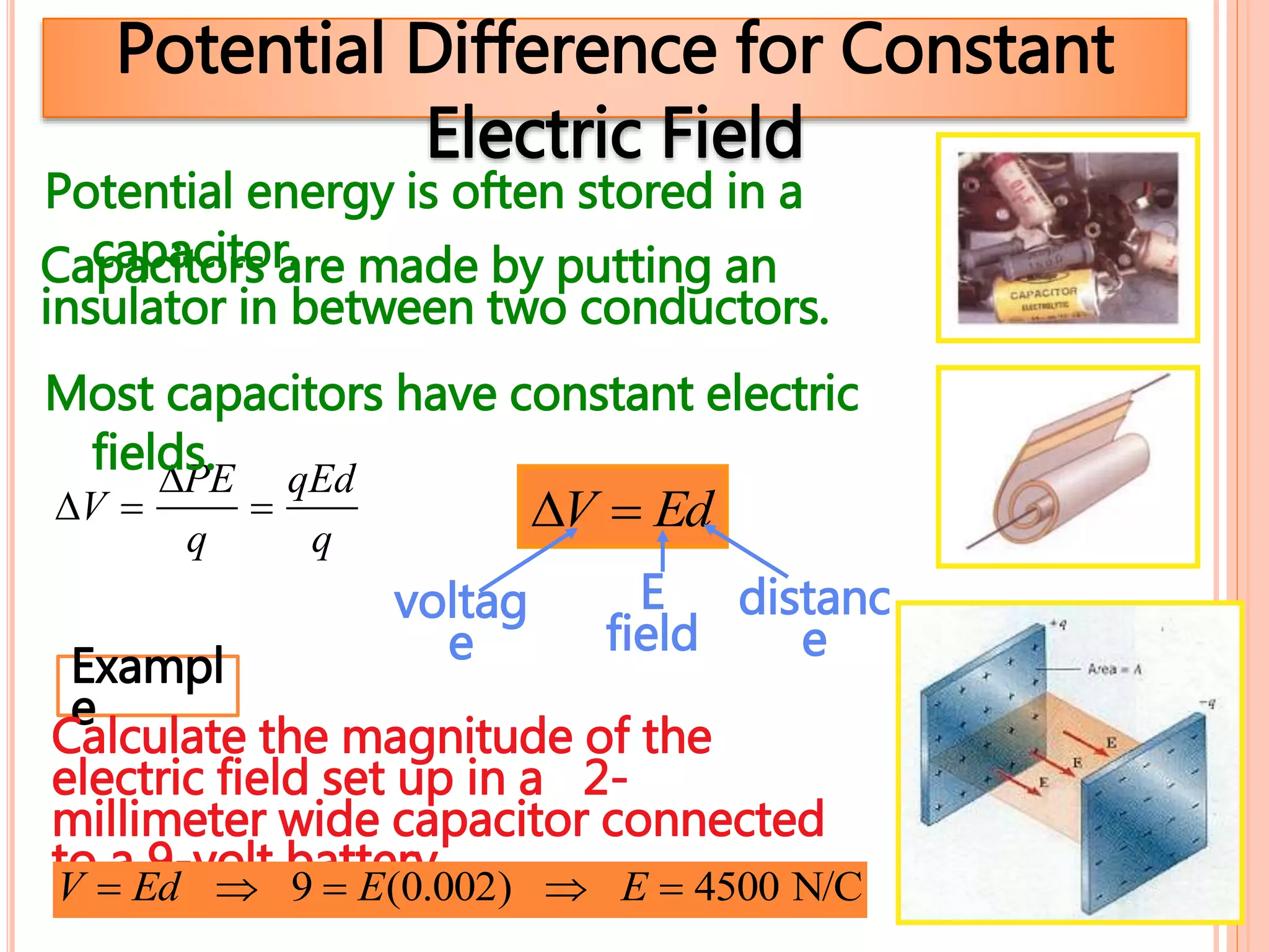 Potential Difference for Constant
Electric Field
V  EdV 
PE
q

qEd
q
voltag
e
E
field
distanc
e
Potential energy is often stored in a
capacitor.
Most capacitors have constant electric
fields.
Capacitors are made by putting an
insulator in between two conductors.
Exampl
e
Calculate the magnitude of the
electric field set up in a 2-
millimeter wide capacitor connected
to a 9-volt battery.V  Ed  9  E(0.002)  E  4500 N/C
 