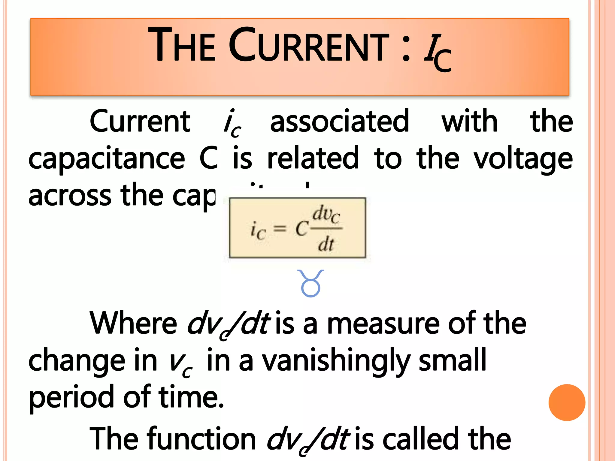 THE CURRENT : IC
Current ic associated with the
capacitance C is related to the voltage
across the capacitor by

Where dvc/dt is a measure of the
change in vc in a vanishingly small
period of time.
The function dvc/dt is called the
 