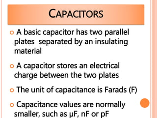 CAPACITORS
 A basic capacitor has two parallel
plates separated by an insulating
material
 A capacitor stores an electrical
charge between the two plates
 The unit of capacitance is Farads (F)
 Capacitance values are normally
smaller, such as µF, nF or pF
 