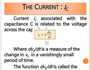 THE CURRENT : IC
Current ic associated with the
capacitance C is related to the voltage
across the capacitor by

Where dvc/dt is a measure of the
change in vc in a vanishingly small
period of time.
The function dvc/dt is called the
 