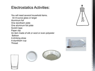 Electrostatics Activities:
You will need several household items.
 An 8 ounce glass or larger
Aluminum foil
One styrofoam plate
One aluminum foil plate
Scotch tape
Paper clip
An item made of silk or wool or even polyester
Balloon
A drinking straw
A styrofoam cup
Thread
 