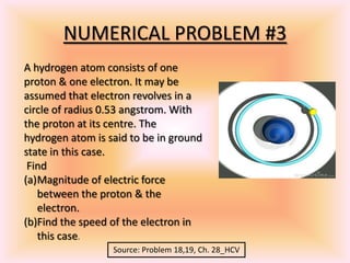 NUMERICAL PROBLEM #3
A hydrogen atom consists of one
proton & one electron. It may be
assumed that electron revolves in a
circle of radius 0.53 angstrom. With
the proton at its centre. The
hydrogen atom is said to be in ground
state in this case.
Find
(a)Magnitude of electric force
between the proton & the
electron.
(b)Find the speed of the electron in
this case.
Source: Problem 18,19, Ch. 28_HCV
 