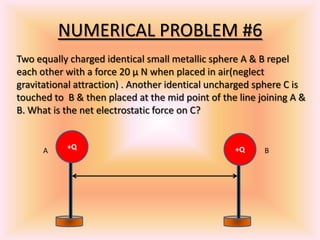 NUMERICAL PROBLEM #6
+Q +Q
Two equally charged identical small metallic sphere A & B repel
each other with a force 20 μ N when placed in air(neglect
gravitational attraction) . Another identical uncharged sphere C is
touched to B & then placed at the mid point of the line joining A &
B. What is the net electrostatic force on C?
A B
 