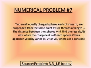 NUMERICAL PROBLEM #7
Source:Problem 3.3_I.E Irodov
Two small equally charged sphere, each of mass m, are
suspended from the same point by silk threads of length l.
The distance between the spheres x<<l. find the rate dq/dt
with which the charge leaks off each sphere if their
approach velocity varies as v= a/ √x , where a is a constant.
 