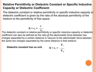 Relative Permittivity or Dielectric Constant or Specific Inductive
Capacity or Dielectric Coefficient:
The dielectric constant or relative permittivity or specific inductive capacity or
dielectric coefficient is given by the ratio of the absolute permittivity of the
medium to the permittivity of free space.
K = εr =
ε
ε0
The dielectric constant or relative permittivity or specific inductive capacity or dielectric
coefficient can also be defined as the ratio of the electrostatic force between two
charges separated by a certain distance in vacuum to the electrostatic force between
the same two charges separated by the same distance in that medium.
Dielectric constant has no unit. K = εr =
Fv
Fm
t
 