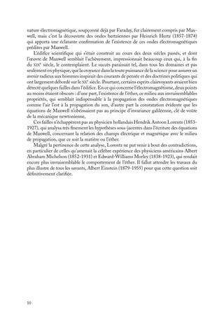 “doc” — 2002/9/17 — 15:42 — page 10 — #8
i
i
i
i
i
i
i
i
nature électromagnétique, soupçonné déjà par Faraday, fut clairement compris par Max-
well, mais c’est la découverte des ondes hertziennes par Heinrich Hertz (1857-1874)
qui apporta une éclatante confirmation de l’existence de ces ondes électromagnétiques
prédites par Maxwell.
L’édifice scientifique qui s’était construit au cours des deux siècles passés, et dont
l’œuvre de Maxwell semblait l’achèvement, impressionnait beaucoup ceux qui, à la fin
du XIX
e
siècle, le contemplaient. Le succès paraissait tel, dans tous les domaines et pas
seulement en physique, que la croyance dans la toute puissance de la science pour assurer un
avenir radieux aux hommes inspirait des courants de pensée et des doctrines politiques qui
ont largement débordé sur le XX
e
siècle. Pourtant, certains esprits clairvoyants avaient bien
détecté quelques failles dans l’édifice. En ce qui concerne l’électromagnétisme, deux points
au moins étaient obscurs : d’une part, l’existence de l’éther, ce milieu aux invraisemblables
propriétés, qui semblait indispensable à la propagation des ondes électromagnétiques
comme l’air l’est à la propagation du son, d’autre part la constatation évidente que les
équations de Maxwell n’obéissaient pas au principe d’invariance galiléenne, clé de voûte
de la mécanique newtonienne,
Ces failles n’échappèrent pas au physicien hollandais Hendrik Antoon Lorentz (1853-
1927), qui analysa très finement les hypothèses sous-jacentes dans l’écriture des équations
de Maxwell, concernant la relation des champs électrique et magnétique avec le milieu
de propagation, que ce soit la matière ou l’éther.
Malgré la pertinence de cette analyse, Lorentz ne put venir à bout des contradictions,
en particulier de celles qu’amenait la célèbre expérience des physiciens américains Albert
Abraham Michelson (1852-1931) et Edward-Williams Morley (1838-1923), qui rendait
encore plus invraisemblable le comportement de l’éther. Il fallut attendre les travaux du
plus illustre de tous les savants, Albert Einstein (1879-1955) pour que cette question soit
définitivement clarifiée.
10
 