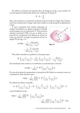 “doc” — 2002/9/17 — 15:42 — page 102 — #100
i
i
i
i
i
i
i
i
immédiat du point considéré, les autres pouvant continuer à être décrits par une polarisa-
tion 

P. Dans cette description, nous devons considérer le champ électrique réel, celui qui
apparaît à l’échelle microscopique du système. Ce champ que nous appellerons dorénavant
« champ électrique local » est celui qui agit réellement sur chaque atome ou molécule et
crée le moment dipolaire induit. Ce champ électrique local varie très rapidement, sur des
distances de l’ordre de la distance interatomique ou intermoléculaire, et fluctue constam-
ment en fonction du temps en raison de l’agitation thermique. Nous pourrions nous
poser la question suivante : est-il vraiment nécessaire de connaître ce champ local en tout
point de l’isolant pour pouvoir décrire les propriétés électrostatiques des isolants à l’échelle
macroscopique ? La réponse est non. La première raison, la plus immédiate, est une raison
d’ordre historique. L’électrostatique des isolants a été décrite pour l’essentiel au XIX
e
siècle
à une époque où la description microscopique de la matière n’était pas clairement connue.
Nous pouvons en avancer une seconde, plus physique. Si nous nous intéressons à des phé-
nomènes qui s’établissent sur les dimensions macroscopiques du système, il nous suffit en
fait de connaître la valeur moyenne dans le temps et dans l’espace de ce champ local. C’est
cette valeur moyenne du champ local que nous appellerons dorénavant champ électrique
dans l’isolant et noterons 

E (certains le nomment « champ électrique macroscopique »
pour bien le différencier du champ local dit « microscopique »). Ce champ électrique, par
construction, ne varie éventuellement que sur de grandes distances, et néglige le caractère
discret de la distribution de dipôles. De ce point de vue, cette notion de champ électrique


E, moyenne du champ local, est à rapprocher de la notion précédente de polarisation 

P.
2 Charges de polarisation
Pour calculer ce champ électrique intérieur, nous n’allons pas bien entendu calculer le
champ local puis effectuer sa moyenne qui, pour qu’elle ait un sens, devrait être faite sur
des temps grands devant le temps caractéristique des fluctuations temporelles de chaque
dipôle (de l’ordre de 10−16
s pour la polarisation électronique induite et voisine de 10−11
s
pour ce qui est de la polarisation d’orientation) et sur des dimensions grandes devant
la distance interatomique ou intermoléculaire. Nous allons plutôt essayer d’établir des
équations constitutives auxquelles devrait obéir ce champ électrique. Quelles sont les
équations dont nous disposons ?
Le champ électrique réel, 

Eloc, doit vérifier les deux équations fondamentales de
l’électrostatique. En particulier nous avons :





∇ ∧ 

Eloc 5 
0
Nous avons vu au chapitre 3 que cette équation signifiait que le champ électrique local
dérive d’un potentiel. Ainsi, la circulation du champ local suivant un chemin intérieur dont
les extrémités sont deux points situés juste à l’extérieur de l’isolant devra être indépendante
du trajet suivi. La moyenne de ce champ local, donc le champ électrique 

E, devra obéir aux
mêmes spécifications. En d’autres termes, cela veut dire que 

E doit également vérifier :





∇ ∧ 

E 5 
0
Ainsi pourrons-nous associer à ce champ électrique 

E un potentiel V , qu’on doit
considérer comme le potentiel exact à l’extérieur de l’isolant et comme un potentiel
moyenne des potentiels locaux à l’intérieur.
102
 