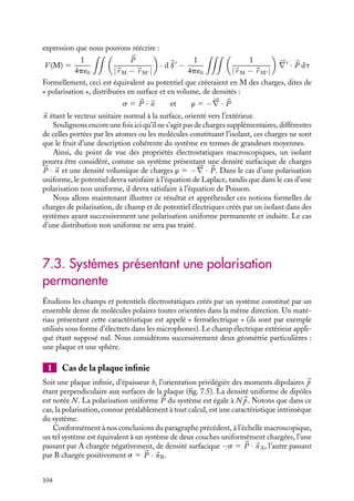 “doc” — 2002/9/17 — 15:42 — page 103 — #101
i
i
i
i
i
i
i
i
Par ailleurs, la moyenne de l’équation liée à la divergence de Eloc, nous conduit à la
seconde équation fondamentale devant être vérifiée par le champ 

E :





∇ · 

E 5
r
´0
Dans cette expression, r représente la densité moyenne locale de charges dans l’isolant,
étant bien entendu que la charge totale dans l’isolant est nulle puisqu’il est globalement
neutre.
dτ
r1
p
d
θ
M
V
M'
Fig. 7.3.
À quoi correspond cette densité volumique de
charges ? Considérons un milieu caractérisé à l’échelle
macroscopique par une polarisation 

P. Nous pouvons
calculer le potentiel V (M) crée par ce milieu en un
point M. La contribution d’un élément de volume dt
centré au point M
est égale au potentiel créé par un
dipôle 

P(r) dt (fig. 7.3) :
dV (M) 5
1
4p´0
P dt cos u
|
r M − 
r M |
2
5
1
4p´0


P · 
uMM dt
|
r M − 
r M |
2
Nous allons introduire un gradient en remarquant que :





∇

1
|
r M − 
r M |

5
d
d
r M

1
|
r M − 
r M |

5

uMM
|
r M − 
r M |
2
En introduisant cette notation, la contribution au potentiel peut se réécrire :
dV (M) 5
1
4p´0


P · 




∇

1
|
r M − 
r M |

dt
En vertu du principe de superposition, le potentiel en M s’obtient en sommant toutes ces
contributions. Nous obtenons ainsi :
V (M) 5
1
4p´0

V


P · 




∇

1
|
r M − 
r M |

dt
En utilisant la relation vectorielle :


P · 




∇

1
|
r M − 
r M |

5 




∇
·
 

P
|
r M − 
r M |

−

1
|
r M − 
r M |






∇
· 

P
on peut finalement écrire :
V (M) 5
1
4p´0






∇
·
 

P
|
r M − 
r M |

dt
−
1
4p´0
 
1
|
r M − 
r M |






∇
· 

P dt
7. ÉLECTROSTATIQUE DANS LES MILIEUX ISOLANTS 103
 