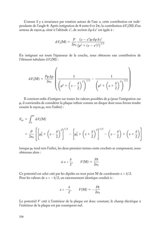 “doc” — 2002/9/17 — 15:42 — page 105 — #103
i
i
i
i
i
i
i
i
nB
nA
p
h
A
B
Fig. 7.4. Polarisation uniforme dans une plaque diélec-
trique.
Le champ électrique 

E créé en
tout point de l’espace par un tel sys-
tème est facilement calculable (voir
chapitre 3). Le plan chargé s crée
une contribution de module P/2´0,
les lignes de champ étant perpen-
diculaires au plan et le fuyant. Le
plan chargé −s crée une contribu-
tion de même module, mais les lignes
de champ sont orientées maintenant
vers le plan. Le champ total est la superposition de ces deux contributions : à l’extérieur
des plans, il est nul ; entre les plans, il est perpendiculaire aux plans, orienté dans la
direction BA et de module P/´0.
Nous pourrions évaluer le potentiel en tout point de l’espace en exploitant la relation
qui le lie au champ électrique. Ce calcul est simple. Nous allons toutefois le reprendre
en utilisant cette fois les définitions que nous avons données au chapitre 2 pour mieux
comprendre la nature de ces charges de polarisation.
À l’extérieur de la plaque
Commençons par calculer le potentiel V à l’extérieur de cette plaque, en un point M
de coordonnée z  0, l’origine des espaces étant prise au centre de la plaque, sur l’axe
perpendiculaire à la plaque passant par M (fig. 7.5).
h
z
x
M
O
dτ
h/2
−h/2
z
θ
ρ
M'
ϕ
P
Fig. 7.5. Calcul du potentiel à l’extérieur d’une plaque infine d’épaisseur h présentant une polarisation
uniforme.
Un élément de volume dt de la plaque centré autour d’un point M
de coordonnées
cylindriques (r, u, z
) correspond à un dipôle P dt 5 Pr dr du dz
. La contribution de
cet élément infinitésimal de volume au potentiel en M, notée dV (M), a pour expression :
dV (M) 5
P
4p´0
cos wr dr du dz
r2 1 (z − z)2
w est l’angle que fait la polarisation 

P avec la direction 
























M
M.
7. ÉLECTROSTATIQUE DANS LES MILIEUX ISOLANTS 105
 