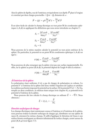 “doc” — 2002/9/17 — 15:42 — page 107 — #105
i
i
i
i
i
i
i
i
À l’intérieur de la plaque
D’après le calcul précédent, les potentiels en A (z 5 −h/2) et B (z 5 1h/2) peuvent être
calculés. En vertu de la continuité du potentiel, la différence de potentiel V (A) − V (B)
est égale à :
V (A) − V (B) 5 −
Ph
2´0
−

Ph
2´0

5 −
Ph
´0
Nous pouvons maintenant calculer le champ électrique à l’intérieur de la plaque. Par
définition, puisque la polarisation est uniforme, le champ doit être constant dans la
plaque. La circulation de A à B de ce champ étant égale à V (A) − V (B), nous obtenons :
V (A) − V (B) 5
 B
A


E · 
uz dz 5
 B
A
Ez dz 5 Ezh
ce qui conduit à l’expression du champ électrique dans la plaque :
Ez 5 −
P
´0


E 5 −


P
´0
Nous retrouvons ainsi par un calcul n’utilisant que les définitions du chapitre 3,
le résultat que nous avions obtenu en utilisant directement la notion de charges de
polarisation.
2 Cas d’une sphère
p
Fig. 7.6. Polarisation uniforme dans une
sphère diélectrique.
Considérons maintenant une sphère de rayon R,
constituée d’une répartition uniforme de dipôles
permanents parallèles 
p de densité N (fig. 7.6).
Comme dans le cas précèdent, nous allons
calculer successivement le champ et le potentiel
électriques créés à l’extérieur et à l’intérieur de
la sphère.
À l’extérieur de la sphère
Pour calculer le champ à l’extérieur de la sphère, nous allons exploiter une particularité des
distributions sphériques. Revenons un instant à l’échelle microscopique. Chaque dipôle
moléculaire 
p peut être représenté par deux charges q et −q distantes de a. Aussi la
sphère de dipôles peut être vue comme la superposition de deux sphères de rayon R,
l’une chargée positivement S1, l’autre chargée négativement S−, sphères dont les centres
sont décalés de la distance a. Ainsi le champ électrique créé par la sphère de dipôles sera
égal à la somme des champs créés par chacune des deux sphères. Puisque nous sommes
à l’extérieur de la sphère, les contributions de S1 et S− seront égales aux champs créés
respectivement par une charge ponctuelle Q1 et Q− placée en leur centre :
Q1 5 qN
4p
3
R3
Q− 5 −qN
4p
3
R3
7. ÉLECTROSTATIQUE DANS LES MILIEUX ISOLANTS 107
 