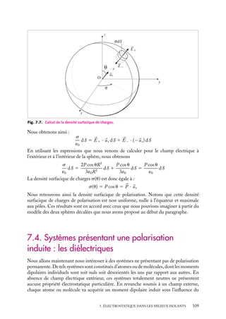 “doc” — 2002/9/17 — 15:42 — page 108 — #106
i
i
i
i
i
i
i
i
Ainsi la sphère de dipôles, vue de l’extérieur, est équivalente à un dipôle 




P placé à l’origine
et constitué par deux charges ponctuelles 1Q et −Q, distantes de a :





P 5 Q
a 5 qN
4p
3
R3

a 5
4p
3
R3 

P
Il est alors facile de calculer le champ électrique en tout point M de coordonnées sphé-
riques (r, u, f) en appliquant les définitions que nous avons introduites au chapitre 5 :
Er 5
2P cos u
4p´0r3
5
2P cos uR3
3´0r3
Eu 5
P sin u
4p´0r3
5
P sin uR3
3´0r3
Ef 5 0
Nous pouvons de la même manière calculer le potentiel en tout point extérieur de la
sphère. En particulier, le potentiel en un point M de coordonnées sphérique (r, u, f) est
égal à :
V (M) 5
P cos u
4p´0r2
5
P cos uR3
3´0r2
Nous pouvons de plus remarquer que la sphère n’est pas une surface équipotentielle. En
effet, sur la sphère au point (R, u, f), le potentiel dépend de l’angle u selon la relation :
V (M) 5
P cos u
4p´0R2
5
P cos uR
3´0
À l’intérieur de la sphère
La polarisation étant uniforme, il n’y a pas de charges de polarisation en volume. Le
potentiel V à l’intérieur de la sphère doit donc vérifier l’équation de Laplace et satisfaire
la condition aux limites imposant le potentiel sur la surface. Or le potentiel V (z) 5 Pz/3´0
remplit ces deux conditions ; la solution étant unique (voir chapitre 4), ce potentiel est le
potentiel à l’intérieur de la sphère.
Nous pouvons dès lors calculer le champ électrique en utilisant 

E 5 −




∇V . Nous
obtenons :


E 5 Ez
uz 5 −


P
3´0
Densités surfaciques de charges
Les champs électriques étant maintenant connus à l’intérieur et à l’extérieur de la sphère,
nous pouvons évaluer la densité surfacique de charges qui, distribuées sur une sphère de
rayon R, créeraient les mêmes champs. Il suffit d’appliquer le théorème de Gauss à une
surface fermée enveloppant un élément infinitésimal de surface chargée, centré autour du
point (R, u, w) (voir figure 7.7).
108
 