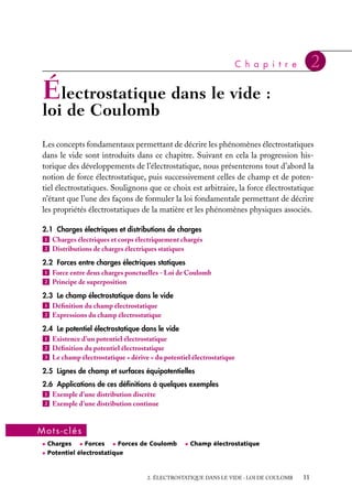 “doc” — 2002/9/17 — 15:42 — page 11 — #9
i
i
i
i
i
i
i
i
C h a p i t r e 2
Électrostatique dans le vide :
loi de Coulomb
Les concepts fondamentaux permettant de décrire les phénomènes électrostatiques
dans le vide sont introduits dans ce chapitre. Suivant en cela la progression his-
torique des développements de l’électrostatique, nous présenterons tout d’abord la
notion de force électrostatique, puis successivement celles de champ et de poten-
tiel électrostatiques. Soulignons que ce choix est arbitraire, la force électrostatique
n’étant que l’une des façons de formuler la loi fondamentale permettant de décrire
les propriétés électrostatiques de la matière et les phénomènes physiques associés.
2.1 Charges électriques et distributions de charges
1 Charges électriques et corps électriquement chargés
2 Distributions de charges électriques statiques
2.2 Forces entre charges électriques statiques
1 Force entre deux charges ponctuelles - Loi de Coulomb
2 Principe de superposition
2.3 Le champ électrostatique dans le vide
1 Définition du champ électrostatique
2 Expressions du champ électrostatique
2.4 Le potentiel électrostatique dans le vide
1 Existence d’un potentiel électrostatique
2 Définition du potentiel électrostatique
3 Le champ électrostatique « dérive » du potentiel électrostatique
2.5 Lignes de champ et surfaces équipotentielles
2.6 Applications de ces définitions à quelques exemples
1 Exemple d’une distribution discrète
2 Exemple d’une distribution continue
Mots-clés
• Charges • Forces • Forces de Coulomb • Champ électrostatique
• Potentiel électrostatique
2. ÉLECTROSTATIQUE DANS LE VIDE : LOI DE COULOMB 11
 
