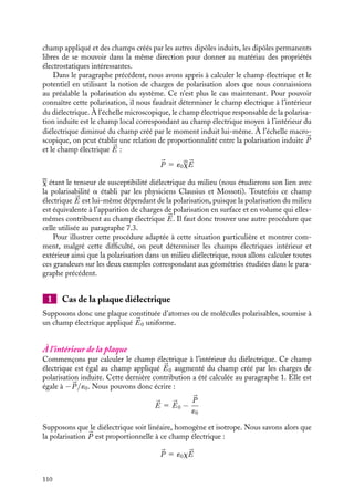 “doc” — 2002/9/17 — 15:42 — page 109 — #107
i
i
i
i
i
i
i
i
z
y
r
O
ur
ϕ
E+
E−
x
θ
σdS
Fig. 7.7. Calcul de la densité surfacique de charges.
Nous obtenons ainsi :
s
´0
dS 5 

E1 · 
ur dS 1 

E− · (−
ur) dS
En utilisant les expressions que nous venons de calculer pour le champ électrique à
l’extérieur et à l’intérieur de la sphère, nous obtenons
s
´0
dS 5
2P cos uR3
3´0R3
dS 1
P cos u
3´0
dS 5
P cos u
´0
dS
La densité surfacique de charges s(u) est donc égale à :
s(u) 5 P cos u 5 

P · 
ur
Nous retrouvons ainsi la densité surfacique de polarisation. Notons que cette densité
surfacique de charges de polarisation est non uniforme, nulle à l’équateur et maximale
aux pôles. Ces résultats sont en accord avec ceux que nous pouvions imaginer à partir du
modèle des deux sphères décalées que nous avons proposé au début du paragraphe.
7.4. Systèmes présentant une polarisation
induite : les diélectriques
Nous allons maintenant nous intéresser à des systèmes ne présentant pas de polarisation
permanente. De tels systèmes sont constitués d’atomes ou de molécules, dont les moments
dipolaires individuels sont soit nuls soit désorientés les uns par rapport aux autres. En
absence de champ électrique extérieur, ces systèmes totalement neutres ne présentent
aucune propriété électrostatique particulière. En revanche soumis à un champ externe,
chaque atome ou molécule va acquérir un moment dipolaire induit sous l’influence du
7. ÉLECTROSTATIQUE DANS LES MILIEUX ISOLANTS 109
 