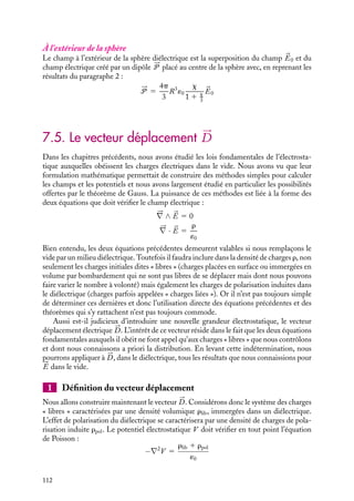 “doc” — 2002/9/17 — 15:42 — page 111 — #109
i
i
i
i
i
i
i
i
Nous obtenons ainsi une équation auto-cohérente liant le champ extérieur appliqué 

E0
au champ à l’intérieur du diélectrique 

E :


E 5
1
1 1 x


E0
Puisque la polarisation induite 

P est nécessairement dans le sens du champ électrique


E qui la crée, la susceptibilité diélectrique est positive et le champ 

E à l’intérieur du
diélectrique est inférieur au champ électrique appliqué 

E. Connaissant 

E, nous pouvons
maintenant déterminer 

P :


P 5 ´0
x
1 1 x


E0
À l’extérieur de la plaque
Le champ électrique à l’extérieur de la plaque est égal au champ appliqué 

E0, la contri-
bution de la plaque étant nulle comme nous l’avons vu en 1.
2 Cas de la sphère diélectrique
Supposons une sphère diélectrique de rayon R, centrée à l’origine, et soumettons-la à un
champ électrique uniforme 

E0.
Comme précédemment, nous allons commencer par établir une équation auto-
cohérente nous permettant de calculer le champ électrique 

E à l’intérieur de la sphère.
À l’intérieur de la sphère
À l’intérieur du diélectrique, le champ électrique 

E est égal au champ appliqué 

E0
augmenté du champ créé par les charges de polarisation induite. Au paragraphe 2, nous
avons calculé cette contribution qui est égale à −

P/3´0. Ainsi, nous obtenons :


E 5 

E0 −


P
3´0
En introduisant la relation 

P 5 ´0x

E, nous obtenons le champ 

E à l’intérieur en fonction
du champ appliqué 

E0 :


E 5
1
1 1 x
3


E0
Comme dans le cas de la plaque, le champ à l’intérieur de la sphère est inférieur au champ
extérieur appliqué. Notons que le coefficient de proportionnalité n’est pas le même suivant
les deux géométries étudiées, le champ intérieur dépend donc de la susceptibilité du milieu
mais également de sa géométrie.
Le champ intérieur étant maintenant connu, nous pouvons calculer la polarisation 

P :


P 5 ´0
x
1 1 x
3


E0
7. ÉLECTROSTATIQUE DANS LES MILIEUX ISOLANTS 111
 