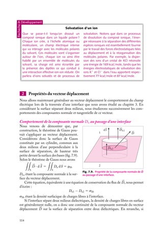 “doc” — 2002/9/17 — 15:42 — page 113 — #111
i
i
i
i
i
i
i
i
Nous pouvons alors établir une équation relative au champ électrique 

E en introduisant


E 5 −




∇V et la définition de la densité de charges de polarisation rpol 5 −




∇ · 

P. Nous
obtenons ainsi :





∇ · 

E 5
rlib
´0
−





∇ · 

P
´0
Nous pouvons alors définir le vecteur déplacement 


D 5 ´0


E 1 

P qui vérifie l’équation
locale :





∇ · 


D 5 




∇ · (´0


E 1 P) 5 rlib
La structure de cette équation montre que les propriétés du champ électrique 

E créé
par des charges dans le vide se transposent au vecteur déplacement 


D si ces charges
sont immergées dans un milieu diélectrique. En particulier, nous pourrons appliquer le
théorème de Gauss au vecteur déplacement en nous limitant aux charges « libres » pour
ensuite en déduire 

E et 

P. Cette méthode est très commode lorsque l’on contrôle les
charges « libres », soulignons toutefois que la plupart du temps, il est plus facile de
contrôler la différence de potentiel des corps environnant les diélectriques : dans ce cas,
il conviendra de commencer par déterminer 

E pour ensuite en déduire 


D et 

P.
Dans un diélectrique homogène isotrope et linéaire, on peut aller un peu plus loin. En
effet, dans un tel diélectrique, la polarisation est proportionnelle au champ, (

P 5 ´0x

E) :
aussi pouvons-nous écrire le vecteur déplacement sous la forme



D 5 ´0(1 1 x)

E 5 ´0´r


E 5 ´

E
´r 5 (1 1 x) est la « permittivité relative » et ´ 5 ´0´r, la « constante diélectrique » du
milieu. Dans un tel milieu, la proportionnalité entre 


D et 

E nous permet d’écrire





∇ · 


D 5 ´




∇ · 

E 5 rlib





∇ ∧ 


D 5 0
En d’autres termes, cela veut dire que le champ électrique créé par une distribution de
charges immergées dans un milieu « diélectrique » isotrope homogène se calcule comme
dans le vide, à condition de remplacer la constante diélectrique de vide ´0 par celle du
milieu ´.
Substances Conditions ´r
air 0 ˚C, 1 atm (gaz) 1,00005
HCl 0 ˚C, 1 atm (gaz) 1,0046
S 20 ˚C (cristal) 4
eau 110 ˚C 1 atm (gaz) 1,0126
eau 20 ˚C (liquide) 80
argon 193 ˚C (liquide) 1,53
paraffine 20 ˚C (solide) 2,1
porcelaine 20 ˚C (solide) 6,0-8,0
polyéthylène 20 ˚C (solide) 4,1
verre pyrex – 4
Fig. 7.8. Constantes diélectriques de quelques substances.
7. ÉLECTROSTATIQUE DANS LES MILIEUX ISOLANTS 113
 