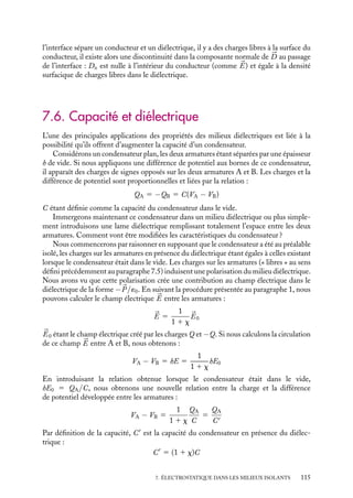 “doc” — 2002/9/17 — 15:42 — page 114 — #112
i
i
i
i
i
i
i
i
 Développement
Recheche
Solvatation d’un ion
Que se passe-t-il lorsqu’on dissout un
composé ionique dans un liquide polaire ?
Chaque ion crée, à l’échelle atomique ou
moléculaire, un champ électrique intense
qui va interagir avec les molécules polaires
du solvant, Ces molécules vont s’organiser
autour de l’ion, chaque ion va ainsi être
habillé par un ensemble de molécules du
solvant, sa charge est ainsi écrantée par
la présence des dipôles ce qui conduit à
une interaction effective ion-ion réduite. On
parlera d’ions solvatés et de processus de
solvatation. Notons que dans ce processus
de dissolution du composé ionique, l’éner-
gie nécessaire à la séparation des différentes
espèces ioniques est essentiellement fournie
par le travail des forces électrostatiques liées
au déplacement et à la réorganisation des
molécules polaires. Par exemple, la disper-
sion des ions d’un cristal de KCl nécessite
une énergie de 169 kcal/mole, tandis que les
énergies électrostatiques de solvatation des
ions K1
et Cl−
dans l’eau apportent respec-
tivement 77 kcal/mole et 87 kcal/mole.
2 Propriétés du vecteur déplacement
Nous allons maintenant généraliser au vecteur déplacement le comportement du champ
électrique lors de la traversée d’une interface que nous avons étudié au chapitre 3. En
considérant la surface séparant deux milieux, nous étudierons successivement les com-
portements des composantes normale et tangentielle de ce vecteur.
Comportement de la composante normale Dn au passage d’une interface
Dn1
D
Dn2
1
2
S
d
Fig. 7.9. Propriété de la composante normale de 


D
au passage d’une interface.
Nous venons de démontrer que, par
construction, le théorème de Gauss pou-
vait s’appliquer au vecteur déplacement.
Considérons donc la surface de Gauss
constituée par un cylindre, commun aux
deux milieux d’axe perpendiculaire à la
surface de séparation, de hauteur très
petite devant la surface des bases (fig. 7.9).
Selon le théorème de Gauss nous avons

S



D · d
S 5

S
Dn dS 5 rlib
Dn, étant la composante normale à la sur-
face du vecteur déplacement.
Cette équation, équivalente à une équation de conservation du flux de 


D, nous permet
d’écrire :
Dn1 − Dn2 5 slib
slib étant la densité surfacique de charges libres à l’interface.
Si l’interface sépare deux milieux diélectriques, la densité de charges libres en surface
est généralement nulle, on a donc une continuité de la composante normale du vecteur
déplacement 


D sur la surface de séparation entre deux diélectriques. En revanche, si
114
 