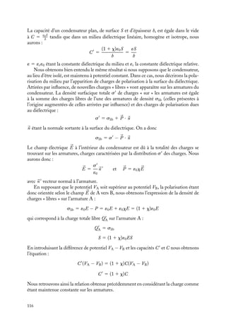 “doc” — 2002/9/17 — 15:42 — page 115 — #113
i
i
i
i
i
i
i
i
l’interface sépare un conducteur et un diélectrique, il y a des charges libres à la surface du
conducteur, il existe alors une discontinuité dans la composante normale de 


D au passage
de l’interface : Dn est nulle à l’intérieur du conducteur (comme 

E) et égale à la densité
surfacique de charges libres dans le diélectrique.
7.6. Capacité et diélectrique
L’une des principales applications des propriétés des milieux diélectriques est liée à la
possibilité qu’ils offrent d’augmenter la capacité d’un condensateur.
Considérons un condensateur plan, les deux armatures étant séparées par une épaisseur
h de vide. Si nous appliquons une différence de potentiel aux bornes de ce condensateur,
il apparaît des charges de signes opposés sur les deux armatures A et B. Les charges et la
différence de potentiel sont proportionnelles et liées par la relation :
QA 5 −QB 5 C(VA − VB)
C étant définie comme la capacité du condensateur dans le vide.
Immergeons maintenant ce condensateur dans un milieu diélectrique ou plus simple-
ment introduisons une lame diélectrique remplissant totalement l’espace entre les deux
armatures. Comment vont être modifiées les caractéristiques du condensateur ?
Nous commencerons par raisonner en supposant que le condensateur a été au préalable
isolé, les charges sur les armatures en présence du diélectrique étant égales à celles existant
lorsque le condensateur était dans le vide. Les charges sur les armatures (« libres » au sens
défini précédemment au paragraphe 7.5) induisent une polarisation du milieu diélectrique.
Nous avons vu que cette polarisation crée une contribution au champ électrique dans le
diélectrique de la forme −

P/´0. En suivant la procédure présentée au paragraphe 1, nous
pouvons calculer le champ électrique 

E entre les armatures :


E 5
1
1 1 x


E0


E0 étant le champ électrique créé par les charges Q et −Q. Si nous calculons la circulation
de ce champ 

E entre A et B, nous obtenons :
VA − VB 5 hE 5
1
1 1 x
hE0
En introduisant la relation obtenue lorsque le condensateur était dans le vide,
hE0 5 QA/C, nous obtenons une nouvelle relation entre la charge et la différence
de potentiel développée entre les armatures :
VA − VB 5
1
1 1 x
QA
C
5
QA
C
Par définition de la capacité, C
est la capacité du condensateur en présence du diélec-
trique :
C
5 (1 1 x)C
7. ÉLECTROSTATIQUE DANS LES MILIEUX ISOLANTS 115
 