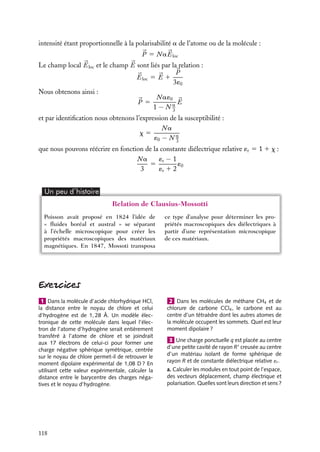 “doc” — 2002/9/17 — 15:42 — page 117 — #115
i
i
i
i
i
i
i
i
Compléments : notion de champ local
Nous allons calculer le champ électrique local 

Eloc auquel est soumis un atome ou
une molécule dans un matériau. Ce champ électrique est constitué du champ extérieur
appliqué 

E0 et des champs dus à la polarisation de tous les atomes ou molécules autres
que celui pour lequel nous calculons le champ local. Cela correspond donc au champ
électrique macroscopique à l’intérieur du diélectrique diminué de la contribution d’un
atome ou d’une molécule.
Il est évident que le calcul exact demanderait une connaissance détaillée de la forme
de l’atome ou de la molécule et de la distribution de charge correspondante. Nous allons
effectuer ici un calcul approché de cette contribution. Pour ce faire, nous allons faire
plusieurs hypothèses :
– la charge totale de la molécule est nulle, le champ électrique moléculaire ne sera pas un
champ crée par une charge ponctuelle mais au mieux un champ électrique créé par un
dipôle ;
– la densité de charge totale est également nulle en tout point de la molécule, les densités
de charge positives et négatives sont égales ;
– la molécule est sphérique.
Sous l’influence du champ auquel elles sont soumises, les charges positives et négatives de
la molécule se déplacent légèrement pour former un dipôle induit. Le champ « intérieur »
créé par cette distribution a été calculé au paragraphe 2 en appliquant le théorème de
Gauss aux deux distributions homogènes sphériques positives et négatives :


Emol 5 −


P
3´0
expression dans laquelle 

P est la polarisation du milieu. Nous obtenons ainsi l’expression
du champ local :


Eloc 5 

E 1


P
3´0
Le coefficient 1/3 dans l’expression de Eloc n’est formellement valable que pour une
distribution de charges sphérique, toutefois les résultats expérimentaux semblent indiquer
que ce coefficient reste correct dans de nombreux cas.
Relation de Clausius-Mossotti
La relation de Clausius-Mossotti lie la constante diélectrique macroscopique à la
polarisabilité microscopique des atomes ou molécules. Nous avons par définition de la
susceptibilité x :


P 5 ´0x

E


P correspond à la polarisation par unité de volume du matériau considéré :


P 5 N
p
expression dans laquelle N représente la densité de dipôles atomiques ou moléculaires
induits 
p. Chacun de ces dipôles est induit par le champ électrique local 

Eloc, son
7. ÉLECTROSTATIQUE DANS LES MILIEUX ISOLANTS 117
 