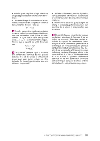 “doc” — 2002/9/17 — 15:42 — page 118 — #116
i
i
i
i
i
i
i
i
intensité étant proportionnelle à la polarisabilité a de l’atome ou de la molécule :


P 5 Na

Eloc
Le champ local 

Eloc et le champ 

E sont liés par la relation :


Eloc 5 

E 1


P
3´0
Nous obtenons ainsi :


P 5
Na´0
1 − N a
3


E
et par identification nous obtenons l’expression de la susceptibilité :
x 5
Na
´0 − N a
3
que nous pouvons réécrire en fonction de la constante diélectrique relative ´r 5 1 1 x :
Na
3
5
´r − 1
´r 1 2
´0
Un peu d´histoire
Relation de Clausius-Mossotti
Poisson avait proposé en 1824 l’idée de
« fluides boréal et austral » se séparant
à l’échelle microscopique pour créer les
propriétés macroscopiques des matériaux
magnétiques. En 1847, Mossoti transposa
ce type d’analyse pour déterminer les pro-
priétés macroscopiques des diélectriques à
partir d’une représentation microscopique
de ces matériaux.
1 Dans la molécule d’acide chlorhydrique HCl,
la distance entre le noyau de chlore et celui
d’hydrogène est de 1, 28 Å. Un modèle élec-
tronique de cette molécule dans lequel l’élec-
tron de l’atome d’hydrogène serait entièrement
transféré à l’atome de chlore et se joindrait
aux 17 électrons de celui-ci pour former une
charge négative sphérique symétrique, centrée
sur le noyau de chlore permet-il de retrouver le
moment dipolaire expérimental de 1,08 D ? En
utilisant cette valeur expérimentale, calculer la
distance entre le barycentre des charges néga-
tives et le noyau d’hydrogène.
2 Dans les molécules de méthane CH4 et de
chlorure de carbone CCl4, le carbone est au
centre d’un tétraèdre dont les autres atomes de
la molécule occupent les sommets. Quel est leur
moment dipolaire ?
3 Une charge ponctuelle q est placée au centre
d’une petite cavité de rayon R creusée au centre
d’un matériau isolant de forme sphérique de
rayon R et de constante diélectrique relative ´r.
a. Calculer les modules en tout point de l’espace,
des vecteurs déplacement, champ électrique et
polarisation. Quelles sont leurs direction et sens ?
118
 