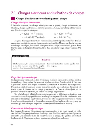 “doc” — 2002/9/17 — 15:42 — page 12 — #10
i
i
i
i
i
i
i
i
2.1. Charges électriques et distributions de charges
1 Charges électriques et corps électriquement chargés
Charges électriques élémentaires
À l’échelle atomique, les charges électriques sont le proton, chargé positivement, et
l’électron, charge négativement. Dans le système M.K.S.A., leur charge et leur masse
sont données respectivement par :
p 5 1, 602 · 10−19
coulomb, mp 5 1, 67 · 10−27
kg
e 5 −1, 602 · 10−19
coulomb, me 5 0, 9 · 10−30
kg
Il s’agit là de charges élémentaires permanentes dans le temps et dans l’espace dont les
valeurs sont considérées comme des constantes universelles. Notons que l’unité associée
aux charges électriques, le coulomb correspond à une charge extrêmement grande. Pour
fixer les idées, la charge électrique transférée dans un éclair d’orage est de l’ordre de 20 à
30 C.
Un peu d´histoire
Électron
À la Renaissance, les savants introduisirent
le mot latin electrum pour décrire les phé-
nomènes observés depuis l’antiquité lorsque
l’on frotte de l’ambre, matière appelée êlek-
tron en grec.
Corps électriquement chargés
Tout processus d’électrification doit être compris comme le transfert d’un certain nombre
de ces charges élémentaires. Un atome de nombre atomique Z est formé de Z électrons
« gravitant » autour d’un noyau contenant Z protons et N neutrons de charge nulle.
L’ensemble est électriquement neutre. Lorsqu’on arrache un ou plusieurs électrons à cet
atome neutre, il devient un ion chargé positivement ; à l’inverse, si on ajoute un ou
plusieurs électrons à cet atome, on crée un ion chargé négativement.
Plus généralement, à l’échelle macroscopique, un corps déficitaire en électrons sera
considéré comme chargé positivement tandis qu’un corps excédentaire en électrons sera
considéré comme chargé négativement. Notons que cette charge macroscopique ne pourra
être qu’un multiple entier de la charge électronique e. (Dans la plupart des cas, ce sont les
électrons qui sont échangés, les protons étant trop solidement liés au noyau.)
Conservation de la charge électrique
Les charges électriques élémentaires étant permanentes, si un corps chargé est isolé,
c’est-à-dire s’il ne peut pas échanger de charges avec l’extérieur, sa charge électrique reste
constante. Ceci constitue la loi de conservation de la charge. Il s’agit là d’un postulat
fondamental de l’électromagnétisme, jamais contesté expérimentalement.
12
 