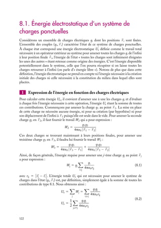 “doc” — 2002/9/17 — 15:42 — page 121 — #119
i
i
i
i
i
i
i
i
C h a p i t r e 8
Énergie électrostatique
Pour conclure cette partie concernant l’électrostatique, nous introduirons la notion
d’énergie électrostatique associée à un ensemble de charges fixes. Après avoir donné
diverses expressions de cette énergie, nous en déduirons les forces et les moments
de forces s’exerçant dans un champ électrostatique.
8.1 Énergie électrostatique d’un système de charges ponctuelles
1 Expression de l’énergie en fonction des charges électriques
2 Expression de l’énergie en fonction du potentiel électrique
8.2 Énergie électrostatique associée à une distribution continue de charges
1 Expression de l’énergie électrostatique dans le vide
2 En présence de matériaux diélectriques linéaires
3 Expression de l’énergie électrostatique en fonction du potentiel
4 Énergie de polarisation
8.3 Énergie associée à un ensemble de conducteurs à l’équilibre
1 Cas d’un ensemble de conducteurs à l’équilibre
2 Énergie associée à un condensateur
8.4 Forces et moments de forces
1 Force sur les armatures d’un condensateur
2 Moments de forces sur les armatures d’un condensateur
3 Force exercée sur un matériau non conducteur
Mots-clés
• Énergie électrostatique • Force • Moment de force
8. ÉNERGIE ÉLECTROSTATIQUE 121
 