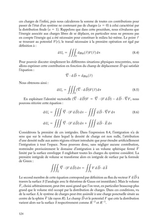 “doc” — 2002/9/17 — 15:42 — page 123 — #121
i
i
i
i
i
i
i
i
Dans cette dernière expression, le facteur 1
2
apparaît pour corriger le fait que, en faisant la
somme sur tous les i et j, on compte chaque terme deux fois alors qu’il n’est à considérer
qu’une seule fois.
2 Expression de l’énergie en fonction du potentiel électrique
Nous pouvons également écrire cette énergie Ue en fonction du potentiel V (
r i) créé
au point 
r i par l’ensemble des autres charges ponctuelles qj. Par définition, ce potentiel
s’écrit :
V (
r i) 5

jﬁi
qj
4p´0rij
L’expression 8.2 de l’énergie peut ainsi s’écrire en fonction du potentiel sous la forme :
Ue 5
1
2

i
qiV (
r i) (8.3)
 Développement
Recheche
Puissance dissipée dans un éclair
La Terre est entourée à haute altitude, à
environ 50 km du sol, par la ionosphère. Il
s’agit là d’un ensemble de molécules ioni-
sées par le rayonnement solaire qui est main-
tenu à un potentiel voisin de 5 · 105
V, le
sol étant considéré comme étant au poten-
tiel nul. Ainsi, il existe un champ moyen entre
la ionosphère et le sol d’environ 10 V/m. Ce
champ électrique peut être fortement modi-
fié par temps d’orage. Considérons en effet
un nuage d’orage chargé électriquement. Sa
charge Q est alors d’environ 10 coulombs
et il se situe à une altitude h voisine de
5 km. Ses dimensions latérales étant petites,
on peut considérer ce nuage comme une
charge ponctuelle créant un champ élec-
trique E 5 1
4p´0
Q
h2 et un potentiel V 5 1
4p´0
Q
h
respectivement d’environ 4 · 103
V/m et de
2 · 107
V. Ces champs électriques sont suf-
fisants pour ioniser l’air entre le nuage et la
Terre (éclair), permettant ainsi l’écoulement
des charges accumulées. La durée t d’un
éclair étant de l’ordre de 10−2
s, la puissance
dissipée P 5 VQ
t
qui lui est associée est d’en-
viron 1010
watts.
8.2. Énergie électrostatique associée à une
distribution continue de charges
Dans le cas d’un système constitué par une distribution continue de charges, l’état du
système sera caractérisé par la densité volumique de charge r(
r ) au point 
r . Pour évaluer
l’énergie caractérisant cet état, nous allons procéder comme dans le cas discret. Nous
commencerons par déterminer le travail nécessaire pour augmenter la densité de charges
xr(
r ) (0  x  1), caractérisant un état intermédiaire, de la quantité dr(
r ) en amenant
8. ÉNERGIE ÉLECTROSTATIQUE 123
 