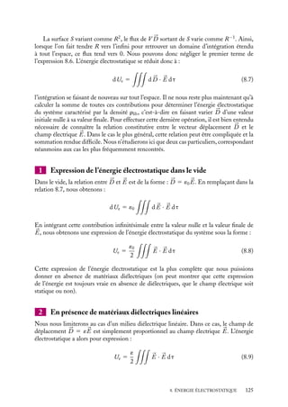 “doc” — 2002/9/17 — 15:42 — page 124 — #122
i
i
i
i
i
i
i
i
ces charges de l’infini, puis nous calculerons la somme de toutes ces contributions pour
passer de l’état d’un système ne contenant pas de charges (x 5 0) à celui caractérisé par
la distribution finale (x 5 1). Rappelons que dans cette procédure, nous n’évaluons que
l’énergie associée aux charges libres de se déplacer, en particulier nous ne prenons pas
en compte l’énergie qui a été nécessaire pour constituer le milieu lui-même. Le point 
r
se trouvant au potentiel V (r), le travail nécessaire à la première opération est égal par
définition à :
dUe 5

V
drlib(
r )V (
r ) dt (8.4)
Pour pouvoir discuter simplement les différentes situations physiques rencontrées, nous
allons exprimer cette contribution en fonction du champ de déplacement 


D qui satisfait
l’équation :





∇ · d 


D 5 drlib(
r )
Nous obtenons ainsi :
dUe 5

V
(




∇ · d 


D)V (
r ) dt (8.5)
En exploitant l’identité vectorielle (




∇ · d 


D)V 5 




∇ · (V d 


D) − d 


D · 




∇V , nous
pouvons réécrire cette équation :
dUe 5






∇ · (V d 


D) dt −

d 


D · 




∇V dt (8.6)
dUe 5






∇ · (V d 


D) dt 1

d 


D · 

E dt
Considérons la première de ces intégrales. Dans l’expression 8.4, l’intégration n’a de
sens que sur le volume dans lequel la densité de charge est non nulle, l’attribution
d’une densité nulle aux autres régions n’étant introduite que pour étendre artificiellement
l’intégration à tout l’espace. Nous pouvons donc, sans négliger aucune contribution,
restreindre provisoirement le domaine d’intégration à un volume sphérique fermé Ṽ
limité par la surface enveloppe S englobant toutes les charges du système considéré. La
première intégrale de volume se transforme alors en intégrale de surface par la formule
de Green :

∼
V





∇ · (V d 


D) dt 5

S
V d 


D · d
S
Le second membre de cette équation correspond par définition au flux du vecteur V d 


D à
travers la surface S (l’analogie avec le théorème de Gauss est immédiate). Mais le volume
Ṽ , choisi arbitrairement, peut être aussi grand que l’on veut, en particulier beaucoup plus
grand que le volume réel occupé par la distribution de charges. Dans ces conditions, vu
de la surface S, le système de charges peut être assimilé à une charge ponctuelle située au
centre de la sphère Ṽ (de rayon R). Le champ 


D et le potentiel V que crée la distribution
varient alors sur la surface S respectivement comme R−2
et R−1
.
124
 