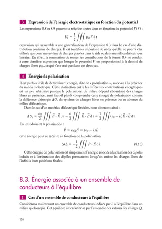 “doc” — 2002/9/17 — 15:42 — page 125 — #123
i
i
i
i
i
i
i
i
La surface S variant comme R2
, le flux de V 


D sortant de S varie comme R−1
. Ainsi,
lorsque l’on fait tendre R vers l’infini pour retrouver un domaine d’intégration étendu
à tout l’espace, ce flux tend vers 0. Nous pouvons donc négliger le premier terme de
l’expression 8.6. L’énergie électrostatique se réduit donc à :
dUe 5

d 


D · 

E dt (8.7)
l’intégration se faisant de nouveau sur tout l’espace. Il ne nous reste plus maintenant qu’à
calculer la somme de toutes ces contributions pour déterminer l’énergie électrostatique
du système caractérisé par la densité rlib, c’est-à-dire en faisant varier 


D d’une valeur
initiale nulle à sa valeur finale. Pour effectuer cette dernière opération, il est bien entendu
nécessaire de connaître la relation constitutive entre le vecteur déplacement 


D et le
champ électrique 

E. Dans le cas le plus général, cette relation peut être compliquée et la
sommation rendue difficile. Nous n’étudierons ici que deux cas particuliers, correspondant
néanmoins aux cas les plus fréquemment rencontrés.
1 Expression de l’énergie électrostatique dans le vide
Dans le vide, la relation entre 


D et 

E est de la forme : 


D 5 ´0


E. En remplaçant dans la
relation 8.7, nous obtenons :
dUe 5 ´0

d 

E · 

E dt
En intégrant cette contribution infinitésimale entre la valeur nulle et la valeur finale de


E, nous obtenons une expression de l’énergie électrostatique du système sous la forme :
Ue 5
´0
2



E · 

E dt (8.8)
Cette expression de l’énergie électrostatique est la plus complète que nous puissions
donner en absence de matériaux diélectriques (on peut montrer que cette expression
de l’énergie est toujours vraie en absence de diélectriques, que le champ électrique soit
statique ou non).
2 En présence de matériaux diélectriques linéaires
Nous nous limiterons au cas d’un milieu diélectrique linéaire. Dans ce cas, le champ de
déplacement 


D 5 ´

E est simplement proportionnel au champ électrique 

E. L’énergie
électrostatique a alors pour expression :
Ue 5
´
2



E · 

E dt (8.9)
8. ÉNERGIE ÉLECTROSTATIQUE 125
 