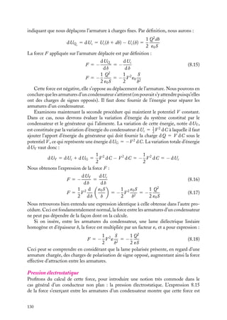 “doc” — 2002/9/17 — 15:42 — page 129 — #127
i
i
i
i
i
i
i
i
même différence de potentiel. La différence d’énergies égale à 1
2
(´r −´0)E2
Sh correspond
à l’énergie qui est emmagasinée dans le diélectrique (cette énergie emmagasinée sera
restituée, via les charges libres, lors de la décharge du condensateur).
8.4. Forces et moments de forces
Sachant évaluer les énergies mises en jeu dans un système de conducteurs à l’équilibre, nous
allons maintenant calculer les forces et les moments de force existant entre conducteurs.
De façon générale, ces forces et moments de force peuvent être calculés en utilisant le
principe des travaux virtuels. Selon ce principe, ces forces 


F et ces moments 
G sont
calculés en déterminant la variation d’énergie dW du système de conducteurs associée
à la translation infinitésimale d
l ou à la rotation infinitésimale d’axe Oz et d’angle du.
Ces vecteurs sont donnés par les expressions suivantes :



F 5 −
dW
dl
d
l
dl

G 5 −
dW
du

uz
Pour calculer ces forces et moments, il importe donc au préalable d’identifier précisément
le système sur lequel on applique ce principe et de déterminer son énergie caractéristique.
Examinons quelques cas concrets.
1 Force sur les armatures d’un condensateur
Calcul des forces
Étudions tout d’abord le cas le plus simple : celui du condensateur plan dans le vide, décrit
au paragraphe 8.3.2, soumis à une différence de potentiel V . Son énergie est alors égale
à :
Uc(h) 5
1
2
QV 5
1
2
CV 2
5
1
2
Q2
C
5
1
2
hQ2
´0S
Pour calculer la force appliquée sur l’une des armatures, il convient de déplacer celle-ci
d’une quantité infinitésimale dh, comptée par exemple positive si on écarte les armatures.
Deux procédures sont possibles. Soit on déconnecte au préalable le condensateur, qui
est alors un système isolé et le déplacement relatif des armatures se fait « à charges
constantes » ; soit on maintient constant le potentiel V entre les armatures, il convient alors
de considérer non plus la variation d’énergie du condensateur seul mais celle du système
isolé constitué par le condensateur et le générateur de tension. Examinons successivement
les deux procédures proposées.
Lorsque le condensateur est isolé, si nous déplaçons l’une des armatures d’une quantité
dh, il s’ensuivra une variation de l’énergie du système condensateur UQ , l’indice Q
8. ÉNERGIE ÉLECTROSTATIQUE 129
 