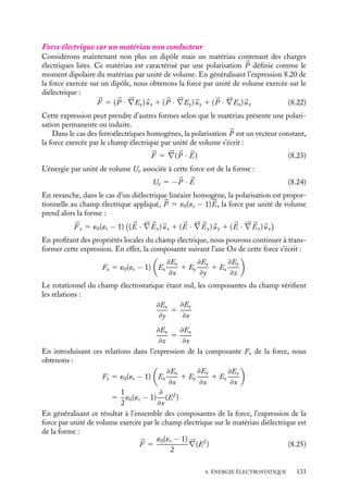 “doc” — 2002/9/17 — 15:42 — page 132 — #130
i
i
i
i
i
i
i
i
Soumis à une différence de potentiel V , ce condensateur emmagasine l’énergie Uc qui est
égale à :
Uc 5
1
2
QV 5
1
2
CV 2
5
1
4
´0R2
V 2 u
h
Commençons par calculer le moment G des forces appliquées sur les armatures en suppo-
sant que nous fassions un déplacement angulaire infinitésimal du (compté positivement si
nous augmentons la taille de la surface du condensateur) tout en maintenant le potentiel
constant. Conformément à la définition, le couple associé est :
G 5 −
dUV
du
5
dUc
du
Nous obtenons ainsi :
G 5
1
4
´0R2 V 2
h
Ce couple positif tend à faire tourner le dispositif pour augmenter la surface du conden-
sateur.
3 Force exercée sur un matériau non conducteur
Force électrique sur un dipôle électrique
Supposons que nous placions un dipôle électrique permanent 
p 5 q
a dans un champ
électrique 

E ; calculons la force à laquelle il est soumis. Si le champ 

E est uniforme,
la force résultante est nulle puisque le champ exerce des forces égales et opposées sur
chacune des charges constituant le dipôle. En revanche, si le champ 

E varie de point en
point, ces deux forces ne sont plus égales et opposées. La force résultante s’écrit alors :



F (
r ) 5 q

E


r 1

a
2

− q

E


r −

a
2

En coordonnées cartésiennes, la composante i de cette force s’écrit :
Fi 5 qEi


r 1

a
2

− qEi


r −

a
2

En développant cette expression au premier ordre, nous obtenons :
Fi 5 q
a · 




∇Ei 5 
p · 




∇Ei
Ainsi la force s’exerçant sur un dipôle peut-elle s’écrire :



F 5 (
p · 




∇Ex)
ux 1 (
p · 




∇Ey)
uy 1 (
p · 




∇Ez)
uz (8.20)
Puisque le moment électrique 
p est un vecteur défini, l’opérateur 




∇ n’agit pas sur ses
composantes, aussi pouvons-nous réécrire la force sous la forme :



F 5 




∇(
p · 

E) (8.21)
Ainsi par construction, l’énergie potentielle associée à un dipôle dans un champ électrique


E est égale à −
p · 

E.
132
 