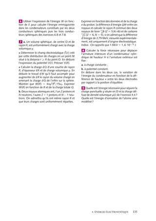 “doc” — 2002/9/17 — 15:42 — page 134 — #132
i
i
i
i
i
i
i
i
L’énergie par unité de volume associée à cette force s’écrit :
Ue 5 −
´0(´r − 1)
2
E2
L’énergie totale associée à un ensemble de dipôles électriques a pour expression :
U 5 −

V
´0(´r − 1)E2
dt
2
5 −
1
2

V


P · 

E dt
Un peu d´histoire
Expérience de Rutherford
Lorsque l’on envoie un faisceau de parti-
cules a (noyau d’Hélium) de quelques MeV
sur une fine feuille d’or, on observe la dévia-
tion des particules, cette déviation pouvant
attendre 180 ˚ pour certaines de ces parti-
cules diffusées par les noyaux d’or. Le phy-
sicien anglais Rutherford exploita ce phé-
nomène pour donner une évaluation des
dimensions du noyau atomique.
En effet, chaque noyau atomique créant
un potentiel électrostatique, une particule
a sera deviée lorsque son énergie ciné-
tique sera de l’ordre de grandeur de l’éner-
gie potentielle coulombienne créée par le
noyau. En analysant les diffusions des par-
ticules a en fonction de leur énergie ciné-
tique, en peut déterminer une distance R
caractérisant les dimensions de la zone d’in-
fluence de chaque noyau. En effet, en aug-
mentant l’énergie cinétique des particules a,
on réduit R jusqu’à atteindre une estimation
raisonnable de la taille du noyau. C’est ainsi
que pour des particules de Ec 5 10 Mev, si
nous considérons un noyau d’or (Z 5 79) de
charge positive Q 5 Z nous obtenons :
Ec ≈ 2eV 5
1
4p´0
2Ze2
L
L ≈
1
4p´0
2Ze2
Ec
soit une distance L de l’ordre de 3 · 10−14
m.
Le rayon du noyau est donc inférieur à cette
distance.
1 Lors d’une collision frontale, quelle est la dis-
tance d’approche d’un proton envoyé avec une
énergie cinétique égale à 2 MeV sur un atome
d’or initialement immobile (Z 5 79) ?
2 Trouver l’énergie potentielle électrostatique
d’une sphère conductrice de rayon R portant une
charge Q.
3 Trouver l’énergie potentielle électrostatique
d’une sphère de rayon R uniformément chargée
en volume avec une charge totale Q. En déduire
l’ordre de grandeur en MeV de l’énergie électro-
statique piégée dans un noyau d’uranium 238
(Z 5 92, R 5 9 · 10−15 m).
4 Déterminer les capacités des condensateurs
plan, cylindrique et sphérique. Calculer dans les
trois cas l’énergie totale du champ électrique

V
´0E2
2
dt
et montrer qu’elle est égale à C(VA−VB)2
2
où
(VA − VB) est la différence de potentiel entre les
plaques.
5 Donner l’expression de l’énergie d’un sys-
tème de trois charges q1, q2 et q3 situées aux
sommets d’un triangle équilatéral de côté a.
134
 