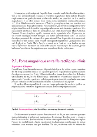 “doc” — 2002/9/17 — 15:42 — page 137 — #135
i
i
i
i
i
i
i
i
C h a p i t r e 9
Le champ magnétostatique
Dans ce chapitre, nous commencerons par décrire les expériences effectuées par
Ampère et par présenter les raisonnements qui le conduisirent à postuler l’existence
d’une grandeur vectorielle que Faraday conceptualisera quelques années plus tard
sous le nom de champ magnétique. Nous donnerons successivement les expressions
macroscopiques de ce champ puis ses propriétés locales. Nous terminerons ce
chapitre sur quelques exemples simples mettant en œuvre ces différentes notions.
9.1 Force magnétique entre fils rectilignes infinis
9.2 Notion de champ magnétique
1 Champ magnétique créé par un fil rectiligne
2 Champ magnétique créé par un circuit quelconque – Loi de Biot et Savart
9.3 Propriétés locales du champ magnétique
1 Divergence du champ magnétostatique
2 Rotationnel du champ magnétostatique - Théorème d’Ampère
3 Loi de continuité du champ magnétique
9.4 Exemples de calcul du champ magnétique créé par différentes distributions de
courants
1 Champ créé par un fil infini parcouru par un courant I
2 Champ créé par une spire circulaire de rayon R, parcourue par un courant I
3 Champ créé par un solénoïde infini de n spires de rayon R par unité de longueur, parcouru
par un courant I
Mots-clés
• Champs magnétostatique • Biot et Savart • Théorème d’Ampère
9. LE CHAMP MAGNÉTOSTATIQUE 137
 